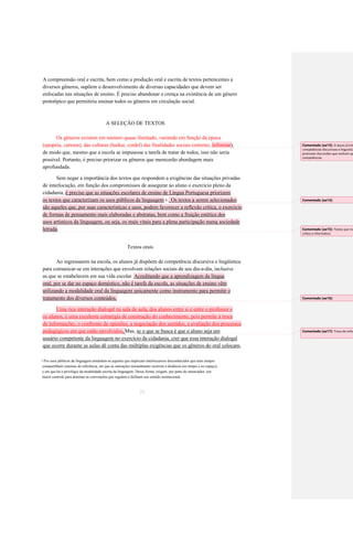 A compreensão oral e escrita, bem como a produção oral e escrita de textos pertencentes a 
diversos gêneros, supõem o desenvolvimento de diversas capacidades que devem ser 
enfocadas nas situações de ensino. É preciso abandonar a crença na existência de um gênero 
prototípico que permitiria ensinar todos os gêneros em circulação social. 
A SELEÇÃO DE TEXTOS 
Os gêneros existem em número quase ilimitado, variando em função da época (epopéia, cartoon), das culturas (haikai, cordel) das finalidades sociais (entreter, informar), 
de modo que, mesmo que a escola se impusesse a tarefa de tratar de todos, isso não seria 
possível. Portanto, é preciso priorizar os gêneros que merecerão abordagem mais 
aprofundada. 
Sem negar a importância dos textos que respondem a exigências das situações privadas 
de interlocução, em função dos compromissos de assegurar ao aluno o exercício pleno da cidadania, é preciso que as situações escolares de ensino de Língua Portuguesa priorizem os textos que caracterizam os usos públicos da linguagem . Os textos a serem selecionados 9 são aqueles que, por suas características e usos, podem favorecer a reflexão crítica, o exercício de formas de pensamento mais elaboradas e abstratas, bem como a fruição estética dos usos artísticos da linguagem, ou seja, os mais vitais para a plena participação numa sociedade letrada. 
Textos orais 
Ao ingressarem na escola, os alunos já dispõem de competência discursiva e lingüística 
para comunicar-se em interações que envolvem relações sociais de seu dia-a-dia, inclusive as que se estabelecem em sua vida escolar. Acreditando que a aprendizagem da língua oral, por se dar no espaço doméstico, não é tarefa da escola, as situações de ensino vêm utilizando a modalidade oral da linguagem unicamente como instrumento para permitir o tratamento dos diversos conteúdos. Uma rica interação dialogal na sala de aula, dos alunos entre si e entre o professor e os alunos, é uma excelente estratégia de construção do conhecimento, pois permite a troca de informações, o confronto de opiniões, a negociação dos sentidos, a avaliação dos processos pedagógicos em que estão envolvidos. Mas, se o que se busca é que o aluno seja um 
usuário competente da linguagem no exercício da cidadania, crer que essa interação dialogal 
que ocorre durante as aulas dê conta das múltiplas exigências que os gêneros do oral colocam, 
Por usos públicos da linguagem entendem-se aqueles que implicam interlocutores desconhecidos que nem sempre 
9 
compartilham sistemas de referência, em que as interações normalmente ocorrem à distância (no tempo e no espaço), 
e em que há o privilégio da modalidade escrita da linguagem. Dessa forma, exigem, por parte do enunciador, um 
maior controle para dominar as convenções que regulam e definem seu sentido institucional. 
24 
Comentado [aa13]: O aluno já trás competências discursivas e linguísticas, promover discursões que venham aprimorar competências. 
Comentado [aa14]: 
Comentado [aa15]: Textos que incentivem crítico e informativo 
Comentado [aa16]: 
Comentado [aa17]: Troca de imformações  