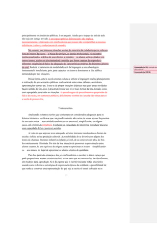 principalmente em instâncias públicas, é um engano. Ainda que o espaço da sala de aula 
não seja um espaço privado, é um espaço público diferenciado: não implica, 
necessariamente, a interação com interlocutores que possam não compartilhar as mesmas 
referências (valores, conhecimento de mundo). No entanto, nas inúmeras situações sociais do exercício da cidadania que se colocam fora dos muros da escola a busca de serviços, as tarefas profissionais, os encontros institucionalizados, a defesa de seus direitos e opiniões os alunos serão avaliados (em outros termos, aceitos ou discriminados) à medida que forem capazes de responder a diferentes exigências de fala e de adequação às características próprias de diferentes gêneros do oral. Reduzir o tratamento da modalidade oral da linguagem a uma abordagem 
instrumental é insuficiente, pois, para capacitar os alunos a dominarem a fala pública 
demandada por tais situações. 
Dessa forma, cabe à escola ensinar o aluno a utilizar a linguagem oral no planejamento 
e realização de apresentações públicas: realização de entrevistas, debates, seminários, 
apresentações teatrais etc. Trata-se de propor situações didáticas nas quais essas atividades 
façam sentido de fato, pois é descabido treinar um nível mais formal da fala, tomado como 
mais apropriado para todas as situações. A aprendizagem de procedimentos apropriados de 
fala e de escuta, em contextos públicos, dificilmente ocorrerá se a escola não tomar para si 
a tarefa de promovê-la. 
Textos escritos 
Analisando os textos escritos que costumam ser considerados adequados para os 
leitores iniciantes, verifica-se que, na grande maioria, são curtos, às vezes apenas fragmentos 
de um texto maior sem unidade semântica e/ou estrutural, simplificados, em alguns 
casos, até o limite da indigência. Confunde-se capacidade de interpretar e produzir discurso 
com capacidade de ler e escrever sozinho. 
A visão do que seja um texto adequado ao leitor iniciante transbordou os limites da 
escola e influiu até na produção editorial. A possibilidade de se divertir com alguns dos 
textos da chamada literatura infantil ou infanto-juvenil, de se comover com eles, de fruí- 
los esteticamente é limitada. Por trás da boa intenção de promover a aproximação entre 
alunos e textos, há um equívoco de origem: tenta-se aproximar os textos simplificando- 
os aos alunos, no lugar de aproximar os alunos a textos de qualidade. 
Para boa parte das crianças e dos jovens brasileiros, a escola é o único espaço que 
pode proporcionar acesso a textos escritos, textos estes que se converterão, inevitavelmente, 
em modelos para a produção. Se é de esperar que o escritor iniciante redija seus textos 
usando como referência estratégias de organização típicas da oralidade, a possibilidade de 
que venha a construir uma representação do que seja a escrita só estará colocada se as 
25 
Comentado [aa18]: Aceitação das sócio-culturais 
Comentado [aa19R18]:  