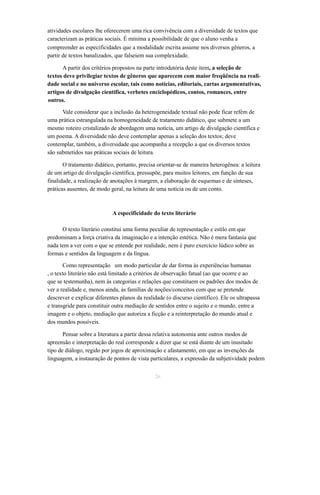 atividades escolares lhe oferecerem uma rica convivência com a diversidade de textos que 
caracterizam as práticas sociais. É mínima a possibilidade de que o aluno venha a 
compreender as especificidades que a modalidade escrita assume nos diversos gêneros, a 
partir de textos banalizados, que falseiem sua complexidade. 
A partir dos critérios propostos na parte introdutória deste item, a seleção de 
textos deve privilegiar textos de gêneros que aparecem com maior freqüência na reali-dade 
social e no universo escolar, tais como notícias, editoriais, cartas argumentativas, 
artigos de divulgação científica, verbetes enciclopédicos, contos, romances, entre 
outros. 
Vale considerar que a inclusão da heterogeneidade textual não pode ficar refém de 
uma prática estrangulada na homogeneidade de tratamento didático, que submete a um 
mesmo roteiro cristalizado de abordagem uma notícia, um artigo de divulgação científica e 
um poema. A diversidade não deve contemplar apenas a seleção dos textos; deve 
contemplar, também, a diversidade que acompanha a recepção a que os diversos textos 
são submetidos nas práticas sociais de leitura. 
O tratamento didático, portanto, precisa orientar-se de maneira heterogênea: a leitura 
de um artigo de divulgação científica, pressupõe, para muitos leitores, em função de sua 
finalidade, a realização de anotações à margem, a elaboração de esquemas e de sínteses, 
práticas ausentes, de modo geral, na leitura de uma notícia ou de um conto. 
A especificidade do texto literário 
O texto literário constitui uma forma peculiar de representação e estilo em que 
predominam a força criativa da imaginação e a intenção estética. Não é mera fantasia que 
nada tem a ver com o que se entende por realidade, nem é puro exercício lúdico sobre as 
formas e sentidos da linguagem e da língua. 
Como representação um modo particular de dar forma às experiências humanas 
, o texto literário não está limitado a critérios de observação fatual (ao que ocorre e ao 
que se testemunha), nem às categorias e relações que constituem os padrões dos modos de 
ver a realidade e, menos ainda, às famílias de noções/conceitos com que se pretende 
descrever e explicar diferentes planos da realidade (o discurso científico). Ele os ultrapassa 
e transgride para constituir outra mediação de sentidos entre o sujeito e o mundo, entre a 
imagem e o objeto, mediação que autoriza a ficção e a reinterpretação do mundo atual e 
dos mundos possíveis. 
Pensar sobre a literatura a partir dessa relativa autonomia ante outros modos de 
apreensão e interpretação do real corresponde a dizer que se está diante de um inusitado 
tipo de diálogo, regido por jogos de aproximação e afastamento, em que as invenções da 
linguagem, a instauração de pontos de vista particulares, a expressão da subjetividade podem 
26 
 