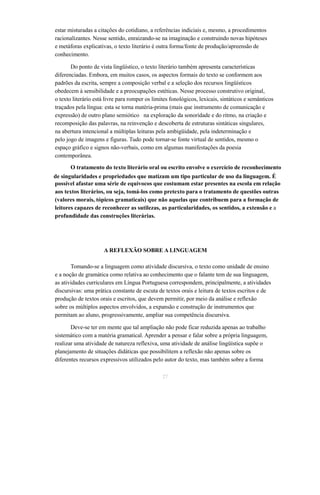 estar misturadas a citações do cotidiano, a referências indiciais e, mesmo, a procedimentos 
racionalizantes. Nesse sentido, enraizando-se na imaginação e construindo novas hipóteses 
e metáforas explicativas, o texto literário é outra forma/fonte de produção/apreensão de 
conhecimento. 
Do ponto de vista lingüístico, o texto literário também apresenta características 
diferenciadas. Embora, em muitos casos, os aspectos formais do texto se conformem aos 
padrões da escrita, sempre a composição verbal e a seleção dos recursos lingüísticos 
obedecem à sensibilidade e a preocupações estéticas. Nesse processo construtivo original, 
o texto literário está livre para romper os limites fonológicos, lexicais, sintáticos e semânticos 
traçados pela língua: esta se torna matéria-prima (mais que instrumento de comunicação e 
expressão) de outro plano semiótico na exploração da sonoridade e do ritmo, na criação e 
recomposição das palavras, na reinvenção e descoberta de estruturas sintáticas singulares, 
na abertura intencional a múltiplas leituras pela ambigüidade, pela indeterminação e 
pelo jogo de imagens e figuras. Tudo pode tornar-se fonte virtual de sentidos, mesmo o 
espaço gráfico e signos não-verbais, como em algumas manifestações da poesia 
contemporânea. 
O tratamento do texto literário oral ou escrito envolve o exercício de reconhecimento 
de singularidades e propriedades que matizam um tipo particular de uso da linguagem. É 
possível afastar uma série de equívocos que costumam estar presentes na escola em relação 
aos textos literários, ou seja, tomá-los como pretexto para o tratamento de questões outras 
(valores morais, tópicos gramaticais) que não aquelas que contribuem para a formação de 
leitores capazes de reconhecer as sutilezas, as particularidades, os sentidos, a extensão e a 
profundidade das construções literárias. 
A REFLEXÃO SOBRE A LINGUAGEM 
Tomando-se a linguagem como atividade discursiva, o texto como unidade de ensino 
e a noção de gramática como relativa ao conhecimento que o falante tem de sua linguagem, 
as atividades curriculares em Língua Portuguesa correspondem, principalmente, a atividades 
discursivas: uma prática constante de escuta de textos orais e leitura de textos escritos e de 
produção de textos orais e escritos, que devem permitir, por meio da análise e reflexão 
sobre os múltiplos aspectos envolvidos, a expansão e construção de instrumentos que 
permitam ao aluno, progressivamente, ampliar sua competência discursiva. 
Deve-se ter em mente que tal ampliação não pode ficar reduzida apenas ao trabalho 
sistemático com a matéria gramatical. Aprender a pensar e falar sobre a própria linguagem, 
realizar uma atividade de natureza reflexiva, uma atividade de análise lingüística supõe o 
planejamento de situações didáticas que possibilitem a reflexão não apenas sobre os 
diferentes recursos expressivos utilizados pelo autor do texto, mas também sobre a forma 
27 
 
