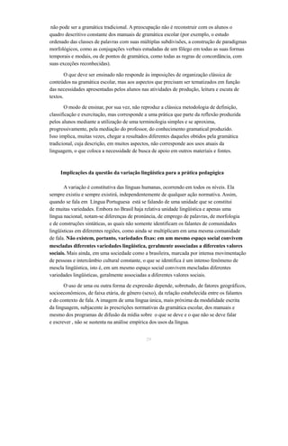 não pode ser a gramática tradicional. A preocupação não é reconstruir com os alunos o 
quadro descritivo constante dos manuais de gramática escolar (por exemplo, o estudo 
ordenado das classes de palavras com suas múltiplas subdivisões, a construção de paradigmas 
morfológicos, como as conjugações verbais estudadas de um fôlego em todas as suas formas 
temporais e modais, ou de pontos de gramática, como todas as regras de concordância, com 
suas exceções reconhecidas). 
O que deve ser ensinado não responde às imposições de organização clássica de 
conteúdos na gramática escolar, mas aos aspectos que precisam ser tematizados em função 
das necessidades apresentadas pelos alunos nas atividades de produção, leitura e escuta de 
textos. 
O modo de ensinar, por sua vez, não reproduz a clássica metodologia de definição, 
classificação e exercitação, mas corresponde a uma prática que parte da reflexão produzida 
pelos alunos mediante a utilização de uma terminologia simples e se aproxima, 
progressivamente, pela mediação do professor, do conhecimento gramatical produzido. 
Isso implica, muitas vezes, chegar a resultados diferentes daqueles obtidos pela gramática 
tradicional, cuja descrição, em muitos aspectos, não corresponde aos usos atuais da 
linguagem, o que coloca a necessidade de busca de apoio em outros materiais e fontes. 
Implicações da questão da variação lingüística para a prática pedagógica 
A variação é constitutiva das línguas humanas, ocorrendo em todos os níveis. Ela 
sempre existiu e sempre existirá, independentemente de qualquer ação normativa. Assim, 
quando se fala em Língua Portuguesa está se falando de uma unidade que se constitui 
de muitas variedades. Embora no Brasil haja relativa unidade lingüística e apenas uma 
língua nacional, notam-se diferenças de pronúncia, de emprego de palavras, de morfologia 
e de construções sintáticas, as quais não somente identificam os falantes de comunidades 
lingüísticas em diferentes regiões, como ainda se multiplicam em uma mesma comunidade 
de fala. Não existem, portanto, variedades fixas: em um mesmo espaço social convivem 
mescladas diferentes variedades lingüística, geralmente associadas a diferentes valores 
sociais. Mais ainda, em uma sociedade como a brasileira, marcada por intensa movimentação 
de pessoas e intercâmbio cultural constante, o que se identifica é um intenso fenômeno de 
mescla lingüística, isto é, em um mesmo espaço social convivem mescladas diferentes 
variedades lingüísticas, geralmente associadas a diferentes valores sociais. 
O uso de uma ou outra forma de expressão depende, sobretudo, de fatores geográficos, 
socioeconômicos, de faixa etária, de gênero (sexo), da relação estabelecida entre os falantes 
e do contexto de fala. A imagem de uma língua única, mais próxima da modalidade escrita 
da linguagem, subjacente às prescrições normativas da gramática escolar, dos manuais e 
mesmo dos programas de difusão da mídia sobre o que se deve e o que não se deve falar 
e escrever , não se sustenta na análise empírica dos usos da língua. 
29 
 