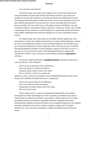 PREOCUPAÇÃO EXAGERADA COM A PUREZA DA LINGUAGEM 
ANTIQUADO 
E isso por duas razões básicas. 
Em primeiro lugar, está o fato de que ninguém escreve como fala, ainda que em 
certas circunstâncias se possa falar um texto previamente escrito (é o que ocorre, por 
exemplo, no caso de uma conferência, de um discurso formal, dos telejornais) ou mesmo 
falar tendo por referência padrões próprios da escrita, como em uma exposição de um tema 
para auditório desconhecido, em uma entrevista, em uma solicitação de serviço junto a 
pessoas estranhas. Há casos ainda em que a fala ganha contornos ritualizados, como nas 
cerimônias religiosas, comunicados formais, casamentos, velórios etc. No dia-a-dia, contudo, 
a organização da fala, incluindo a escolha de palavras e a organização sintática do discurso, 
segue padrões significativamente diferentes daqueles que se usam na produção de textos 
escritos. 
Em segundo lugar, está o fato de que, nas sociedades letradas (aquelas que usam 
intensamente a escrita), há a tendência de tomarem-se as regras estabelecidas para o sistema 
de escrita como padrões de correção de todas as formas lingüísticas. Esse fenômeno, que 
tem na gramática tradicional sua maior expressão, muitas vezes faz com que se confunda 
falar apropriadamente à situação com falar segundo as regras de bem dizer e escrever , o 
que, por sua vez, faz com que se aceite a idéia despropositada de que ninguém fala 
corretamente no Brasil e que se insista em ensinar padrões gramaticais anacrônicos e 
artificiais. 
Assim, por exemplo, professores e gramáticos puristas continuam a exigir que se 
escreva (e até que se fale no Brasil!): 
O livro de que eu gosto não estava na biblioteca, 
Vocês vão assistir a um filme maravilhoso, 
O garoto cujo pai conheci ontem é meu aluno, 
Eles se vão lavar / vão lavar-se naquela pia, 
quando já se fixou na fala e já se estendeu à escrita, independentemente de classe social 
ou grau de formalidade da situação discursiva, o emprego de: 
O livro que eu gosto não estava na biblioteca, 
Vocês vão assistir um filme maravilhoso, 
O garoto que eu conheci ontem o pai é meu aluno, 
Eles vão se lavar na pia. 
Tomar a língua escrita e o que se tem chamado de língua padrão como objetos 
privilegiados de ensino-aprendizagem na escola se justifica, na medida em que não faz 
sentido propor aos alunos que aprendam o que já sabem. Afinal, a aula deve ser o espaço 
privilegiado de desenvolvimento de capacidade intelectual e lingüística dos alunos, 
oferecendo-lhes condições de desenvolvimento de sua competência discursiva. Isso significa 
aprender a manipular textos escritos variados e adequar o registro oral às situações 
interlocutivas, o que, em certas circunstâncias, implica usar padrões mais próximos da 
escrita. 
30 
 