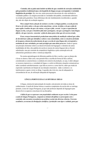 Contudo, não se pode mais insistir na idéia de que o modelo de correção estabelecido 
pela gramática tradicional seja o nível padrão de língua ou que corresponda à variedade 
lingüística de prestígio. Há, isso sim, muito preconceito decorrente do valor atribuído às 
variedades padrão e ao estigma associado às variedades não-padrão, consideradas inferiores 
ou erradas pela gramática. Essas diferenças não são imediatamente reconhecidas e, quando 
são, não são objeto de avaliação negativa. 
Para cumprir bem a função de ensinar a escrita e a língua padrão, a escola precisa 
livrar-se de vários mitos: o de que existe uma forma correta de falar, o de que a fala de 
uma região é melhor da que a de outras, o de que a fala correta é a que se aproxima da 
língua escrita, o de que o brasileiro fala mal o português, o de que o português é uma língua 
difícil, o de que é preciso consertar a fala do aluno para evitar que ele escreva errado. 
Essas crenças insustentáveis produziram uma prática de mutilação cultural que, além 
de desvalorizar a fala que identifica o aluno a sua comunidade, como se esta fosse formada 
de incapazes, denota desconhecimento de que a escrita de uma língua não corresponde a 
nenhuma de suas variedades, por mais prestígio que uma delas possa ter. Ainda se ignora 
um princípio elementar relativo ao desenvolvimento da linguagem: o domínio de outras 
modalidades de fala e dos padrões de escrita (e mesmo de outras línguas) não se faz por 
substituição, mas por extensão da competência lingüística e pela construção ativa de 
subsistemas gramaticais sobre o sistema já adquirido. 
No ensino-aprendizagem de diferentes padrões de fala e escrita, o que se almeja não 
é levar os alunos a falar certo, mas permitir-lhes a escolha da forma de fala a utilizar, 
considerando as características e condições do contexto de produção, ou seja, é saber adequar 
os recursos expressivos, a variedade de língua e o estilo às diferentes situações comunicativas: 
saber coordenar satisfatoriamente o que fala ou escreve e como fazê-lo; saber que modo de 
expressão é pertinente em função de sua intenção enunciativa dado o contexto e os 
interlocutores a quem o texto se dirige. A questão não é de erro, mas de adequação às 
circunstâncias de uso, de utilização adequada da linguagem. 
LÍNGUA PORTUGUESA E AS DIVERSAS ÁREAS 
A língua, sistema de representação do mundo, está presente em todas as áreas de 
conhecimento. A tarefa de formar leitores e usuários competentes da escrita não se restringe, 
portanto, à área de Língua Portuguesa, já que todo professor depende da linguagem para 
desenvolver os aspectos conceituais de sua disciplina. 
A idéia de que se expressar com propriedade oralmente ou por escrito é coisa para 
a aula de Língua Portuguesa , enquanto as demais disciplinas se preocupam com o 
conteúdo, não encontra ressonância nas práticas sociais das diversas ciências. Um texto 
acadêmico, ou mesmo de divulgação científica, é produzido com rigor e cuidado, para que 
31 
 