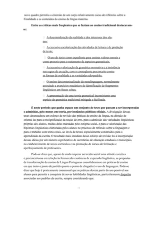 novo quadro permitiu a emersão de um corpo relativamente coeso de reflexões sobre a 
Finalidade e os conteúdos do ensino de língua materna. 
Entre as críticas mais freqüentes que se faziam ao ensino tradicional destacavam-se: 
 A desconsideração da realidade e dos interesses dos alu-nos; 
 A excessiva escolarização das atividades de leitura e de produção 
de texto; 
 O uso do texto como expediente para ensinar valores morais e 
como pretexto para o tratamento de aspectos gramaticais; 
 A excessiva valorização da gramática normativa e a insistência 
nas regras de exceção, com o conseqüente preconceito contra 
as formas de oralidade e as variedades não-padrão; 
 O ensino descontextualizado da metalinguagem, normalmente 
associado a exercícios mecânicos de identificação de fragmentos 
lingüísticos em frases soltas; 
 A apresentação de uma teoria gramatical inconsistente uma 
espécie de gramática tradicional mitigada e facilitada. 
É neste período que ganha espaço um conjunto de teses que passam a ser incorporadas 
e admitidas, pelo menos em teoria, por instâncias públicas oficiais. A divulgação dessas 
teses desencadeou um esforço de revisão das práticas de ensino da língua, na direção de 
orientá-las para a ressignificação da noção de erro, para a admissão das variedades lingüísticas 
próprias dos alunos, muitas delas marcadas pelo estigma social, e para a valorização das 
hipóteses lingüísticas elaboradas pelos alunos no processo de reflexão sobre a linguagem e 
para o trabalho com textos reais, ao invés de textos especialmente construídos para o 
aprendizado da escrita. O resultado mais imediato desse esforço de revisão foi à incorporação 
dessas idéias por um número significativo de secretarias de educação estaduais e municipais, 
no estabelecimento de novos currículos e na promoção de cursos de formação e 
aperfeiçoamento de professores. 
Pode-se dizer que, apesar de ainda imperar no tecido social uma atitude corretiva 
e preconceituosa em relação às formas não canônicas de expressão lingüística, as propostas 
de transformação do ensino de Língua Portuguesa consolidaram-se em práticas de ensino 
em que tanto o ponto de partida quanto o ponto de chegada é o uso da linguagem. Pode-se 
dizer que hoje é praticamente consensual que as práticas devem partir do uso possível aos 
alunos para permitir a conquista de novas habilidades lingüísticas, particularmente daquelas 
associadas aos padrões da escrita, sempre considerando que: 
18 
 