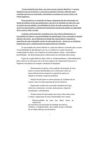 O texto produzido pelo aluno, seja oral ou escrito, permite identificar os recursos 
lingüísticos que ele já domina e os que precisa aprender a dominar, indicando quais 
conteúdos precisam ser tematizados, articulando-se às práticas de escuta e leitura e de 
análise lingüística. 
Nessa perspectiva, os conteúdos de língua e linguagem não são selecionados em 
função da tradição escolar que predetermina o que deve ser abordado em cada série, mas 
em função das necessidades e possibilidades do aluno, de modo a permitir que ele, em 
sucessivas aproximações, se aproprie dos instrumentos que possam ampliar sua capacidade 
de ler, escrever, falar e escutar. 
A seleção e priorização deve considerar, pois, dois critérios fundamentais: as 
necessidades dos alunos e suas possibilidades de aprendizagem. Estes, articulados ao projeto 
educativo da escola que se diferencia em função das características e expectativas 
específicas de cada comunidade escolar, de cada região do país , devem ser as referências 
fundamentais para o estabelecimento da seqüenciação dos conteúdos. 
As necessidades dos alunos definem-se a partir dos objetivos colocados para o ensino. 
As possibilidades de aprendizagem, por sua vez, definem-se a partir do grau de 
complexidade do objeto e das exigências da tarefa proposta. Ambas necessidades e 
possibilidades são determinadas pelos conhecimentos já construídos pelos alunos. 
O grau de complexidade do objeto refere-se, fundamentalmente, à dificuldade posta 
para o aluno ao se relacionar com os diversos aspectos do conhecimento discursivo e 
lingüístico nas práticas de recepção e produção de linguagem: 
 Determinações do gênero e das condições de produção do texto 
(maior ou menor familiaridade com o interlocutor, maior ou 
menor distanciamento temporal ou espacial do sujeito em 
relação ao momento e lugar de produção); 
 Seleção lexical (maior ou menor presença de vocábulos de uso 
comum, maior ou menor presença de termos técnicos); 
 Organização sintática dos enunciados (tamanho das frases, 
ordem dos constituintes, inversão, deslocamento, relação de 
coordenação e subordinação); 
 Temática desenvolvida (relação entre tema e faixa etária, tema 
e cultura, vulgarização do tema, familiaridade com o tema); 
 Referencialidade do texto (um diário íntimo de 
adolescente, 
que manifesta uma percepção da realidade ancorada no 
cotidiano, é, freqüentemente, mais simples do que a definição 
de um objeto dada por um dicionário); 
37 
 