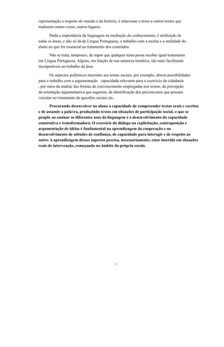 representação a respeito do mundo e da história, é relacionar o texto a outros textos que 
traduzem outras vozes, outros lugares. 
Dada a importância da linguagem na mediação do conhecimento, é atribuição de 
todas as áreas, e não só da de Língua Portuguesa, o trabalho com a escrita e a oralidade do 
aluno no que for essencial ao tratamento dos conteúdos. 
Não se trata, tampouco, de supor que qualquer tema possa receber igual tratamento 
em Língua Portuguesa. Alguns, em função de sua natureza temática, são mais facilmente 
incorporáveis ao trabalho da área. 
Os aspectos polêmicos inerentes aos temas sociais, por exemplo, abrem possibilidades 
para o trabalho com a argumentação capacidade relevante para o exercício da cidadania 
, por meio da análise das formas de convencimento empregadas nos textos, da percepção 
da orientação argumentativa que sugerem, da identificação dos preconceitos que possam 
veicular no tratamento de questões sociais etc. 
Procurando desenvolver no aluno a capacidade de compreender textos orais e escritos 
e de assumir a palavra, produzindo textos em situações de participação social, o que se 
propõe ao ensinar os diferentes usos da linguagem é o desenvolvimento da capacidade 
construtiva e transformadora. O exercício do diálogo na explicitação, contraposição e 
argumentação de idéias é fundamental na aprendizagem da cooperação e no 
desenvolvimento de atitudes de confiança, de capacidade para interagir e de respeito ao 
outro. A aprendizagem desses aspectos precisa, necessariamente, estar inserida em situações 
reais de intervenção, começando no âmbito da própria escola. 
41 
