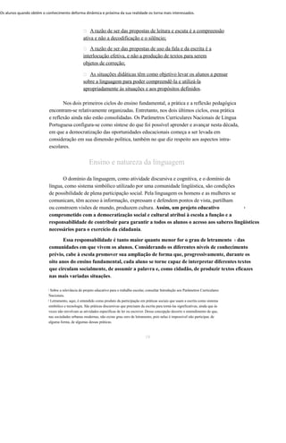 Os alunos quando obtém o conhecimento deforma dinâmica e próxima da sua realidade os torna mais interessados. 
 A razão de ser das propostas de leitura e escuta é a compreensão 
ativa e não a decodificação e o silêncio; 
 A razão de ser das propostas de uso da fala e da escrita é a 
interlocução efetiva, e não a produção de textos para serem 
objetos de correção; 
 As situações didáticas têm como objetivo levar os alunos a pensar 
sobre a linguagem para poder compreendê-la e utilizá-la 
apropriadamente às situações e aos propósitos definidos. 
Nos dois primeiros ciclos do ensino fundamental, a prática e a reflexão pedagógica 
encontram-se relativamente organizadas. Entretanto, nos dois últimos ciclos, essa prática 
e reflexão ainda não estão consolidadas. Os Parâmetros Curriculares Nacionais de Língua 
Portuguesa configura-se como síntese do que foi possível aprender e avançar nesta década, 
em que a democratização das oportunidades educacionais começa a ser levada em 
consideração em sua dimensão política, também no que diz respeito aos aspectos intra-escolares. 
Ensino e natureza da linguagem 
O domínio da linguagem, como atividade discursiva e cognitiva, e o domínio da 
língua, como sistema simbólico utilizado por uma comunidade lingüística, são condições 
de possibilidade de plena participação social. Pela linguagem os homens e as mulheres se 
comunicam, têm acesso à informação, expressam e defendem pontos de vista, partilham 
ou constroem visões de mundo, produzem cultura. Assim, um projeto educativo 1 
comprometido com a democratização social e cultural atribui à escola a função e a 
responsabilidade de contribuir para garantir a todos os alunos o acesso aos saberes lingüísticos 
necessários para o exercício da cidadania. 
Essa responsabilidade é tanto maior quanto menor for o grau de letramento 2 das 
comunidades em que vivem os alunos. Considerando os diferentes níveis de conhecimento 
prévio, cabe à escola promover sua ampliação de forma que, progressivamente, durante os 
oito anos do ensino fundamental, cada aluno se torne capaz de interpretar diferentes textos 
que circulam socialmente, de assumir a palavra e, como cidadão, de produzir textos eficazes 
nas mais variadas situações. 
1 Sobre a relevância do projeto educativo para o trabalho escolar, consultar Introdução aos Parâmetros Curriculares 
Nacionais. 
2 Letramento, aqui, é entendido como produto da participação em práticas sociais que usam a escrita como sistema 
simbólico e tecnologia. São práticas discursivas que precisam da escrita para torná-las significativas, ainda que às 
vezes não envolvam as atividades específicas de ler ou escrever. Dessa concepção decorre o entendimento de que, 
nas sociedades urbanas modernas, não existe grau zero de letramento, pois nelas é impossível não participar, de 
alguma forma, de algumas dessas práticas. 
19 
 