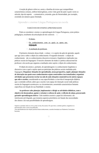 A noção de gênero refere-se, assim, a famílias de textos que compartilham 
características comuns, embora heterogêneas, como visão geral da ação à qual o texto se 
articula, tipo de suporte comunicativo, extensão, grau 4 de literariedade, por exemplo, 
existindo em número quase ilimitado. 
Aprender e ensinar Língua Portuguesa na escola 
VARIÁVEIS DO ENSINO-APRENDIZAGEM 
Pode-se considerar o ensino e a aprendizagem de Língua Portuguesa, como prática 
pedagógica, resultantes da articulação de três variáveis 5 : 
 O aluno; 
 Os conhecimentos com os quais se opera nas 
lpirnágtuicaagse dme; 
 A mediação do professor . 
O primeiro elemento dessa tríade - o aluno - é o sujeito da ação de aprender, aquele 
que age com e sobre o objeto de conhecimento. O segundo elemento o objeto de 
conhecimento são os conhecimentos discursivo-textuais e lingüísticos implicados nas 
práticas sociais de linguagem. O terceiro elemento da tríade é a prática educacional do 
professor e da escola que organiza a mediação entre sujeito e objeto do conhecimento. 
O objeto de ensino e, portanto, de aprendizagem é o conhecimento lingüístico e 
discursivo com o qual o sujeito opera ao participar das práticas sociais mediadas pela 
linguagem. Organizar situações de aprendizado, nessa perspectiva, supõe: planejar situações 
de interação nas quais esses conhecimentos sejam construídos e/ou tematizados; organizar 
atividades que procurem recriar na sala de aula situações enunciativas de outros espaços 
que não o escolar, considerando-se sua especificidade e a inevitável transposição didática 
que o conteúdo sofrerá; saber que a escola é um espaço de interação social onde práticas 
sociais de linguagem acontecem e se circunstanciam, assumindo características bastante 
específicas em função de sua finalidade: o ensino. 
Ao professor cabe planejar, implementar e dirigir as atividades didáticas, com o 
objetivo de desencadear, apoiar e orientar o esforço de ação e reflexão do aluno, procurando 
garantir aprendizagem efetiva. Cabe também assumir o papel de informante e de 
interlocutor privilegiado, que tematiza aspectos prioritários em função das necessidades 
dos alunos e de suas possibilidades de aprendizagem. 
4 Suporte ou portador refere-se a livro, jornal, revista, fita cassete, CD, quer dizer, a artefatos gráficos, magnéticos ou 
informatizados onde os textos são publicados. 
5 Para aprofundamento das relações professor/aluno/conhecimento, consultar Introdução aos Parâmetros Curriculares 
Nacionais. 
22 
 