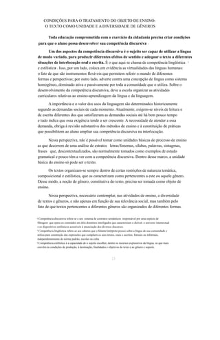 CONDIÇÕES PARA O TRATAMENTO DO OBJETO DE ENSINO: 
O TEXTO COMO UNIDADE E A DIVERSIDADE DE GÊNEROS 
Toda educação comprometida com o exercício da cidadania precisa criar condições 
para que o aluno possa desenvolver sua competência discursiva6 . 
Um dos aspectos da competência discursiva é o sujeito ser capaz de utilizar a língua 
de modo variado, para produzir diferentes efeitos de sentido e adequar o texto a diferentes 
situações de interlocução oral e escrita. É o que aqui se chama de competência lingüística 7 
e estilística8 . Isso, por um lado, coloca em evidência as virtualidades das línguas humanas: 
o fato de que são instrumentos flexíveis que permitem referir o mundo de diferentes 
formas e perspectivas; por outro lado, adverte contra uma concepção de língua como sistema 
homogêneo, dominado ativa e passivamente por toda a comunidade que o utiliza. Sobre o 
desenvolvimento da competência discursiva, deve a escola organizar as atividades 
curriculares relativas ao ensino-aprendizagem da língua e da linguagem. 
A importância e o valor dos usos da linguagem são determinados historicamente 
segundo as demandas sociais de cada momento. Atualmente, exigem-se níveis de leitura e 
de escrita diferentes dos que satisfizeram as demandas sociais até há bem pouco tempo 
e tudo indica que essa exigência tende a ser crescente. A necessidade de atender a essa 
demanda, obriga à revisão substantiva dos métodos de ensino e à constituição de práticas 
que possibilitem ao aluno ampliar sua competência discursiva na interlocução. 
Nessa perspectiva, não é possível tomar como unidades básicas do processo de ensino 
as que decorrem de uma análise de estratos letras/fonemas, sílabas, palavras, sintagmas, 
frases que, descontextualizados, são normalmente tomados como exemplos de estudo 
gramatical e pouco têm a ver com a competência discursiva. Dentro desse marco, a unidade 
básica do ensino só pode ser o texto. 
Os textos organizam-se sempre dentro de certas restrições de natureza temática, 
composicional e estilística, que os caracterizam como pertencentes a este ou aquele gênero. 
Desse modo, a noção de gênero, constitutiva do texto, precisa ser tomada como objeto de 
ensino. 
Nessa perspectiva, necessário contemplar, nas atividades de ensino, a diversidade 
de textos e gêneros, e não apenas em função de sua relevância social, mas também pelo 
fato de que textos pertencentes a diferentes gêneros são organizados de diferentes formas. 
6 Competência discursiva refere-se a um sistema de contratos semânticos responsável por uma espécie de 
filtragem que opera os conteúdos em dois domínios interligados que caracterizam o dizível: o universo intertextual 
e os dispositivos estilísticos acessíveis à enunciação dos diversos discursos. 
7 Competência lingüística refere-se aos saberes que o falante/intérprete possui sobre a língua de sua comunidade e 
utiliza para construção das expressões que compõem os seus textos, orais e escritos, formais ou informais, 
independentemente de norma padrão, escolar ou culta. 
8 Competência estilística é a capacidade de o sujeito escolher, dentre os recursos expressivos da língua, os que mais 
convêm às condições de produção, à destinação, finalidades e objetivos do texto e ao gênero e suporte. 
23 
 
