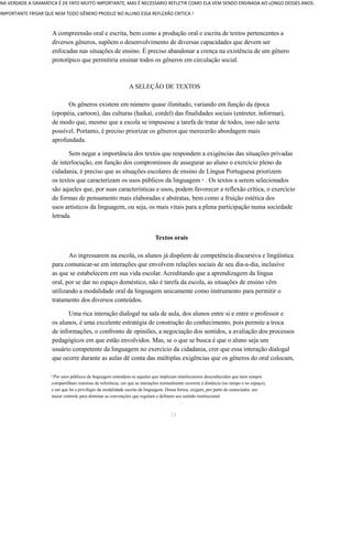 NA VERDADE A GRAMATICA É DE FATO MUITO IMPORTANTE, MAS É NECESSARIO REFLETIR COMO ELA VEM SENDO ENSINADA AO LONGO DESSES ANOS. 
IMPORTANTE FRISAR QUE NEM TODO GÊNERO PRODUZ NO ALUNO ESSA REFLEXÃO CRITICA ! 
A compreensão oral e escrita, bem como a produção oral e escrita de textos pertencentes a 
diversos gêneros, supõem o desenvolvimento de diversas capacidades que devem ser 
enfocadas nas situações de ensino. É preciso abandonar a crença na existência de um gênero 
prototípico que permitiria ensinar todos os gêneros em circulação social. 
A SELEÇÃO DE TEXTOS 
Os gêneros existem em número quase ilimitado, variando em função da época 
(epopéia, cartoon), das culturas (haikai, cordel) das finalidades sociais (entreter, informar), 
de modo que, mesmo que a escola se impusesse a tarefa de tratar de todos, isso não seria 
possível. Portanto, é preciso priorizar os gêneros que merecerão abordagem mais 
aprofundada. 
Sem negar a importância dos textos que respondem a exigências das situações privadas 
de interlocução, em função dos compromissos de assegurar ao aluno o exercício pleno da 
cidadania, é preciso que as situações escolares de ensino de Língua Portuguesa priorizem 
os textos que caracterizam os usos públicos da linguagem . Os 9 textos a serem selecionados 
são aqueles que, por suas características e usos, podem favorecer a reflexão crítica, o exercício 
de formas de pensamento mais elaboradas e abstratas, bem como a fruição estética dos 
usos artísticos da linguagem, ou seja, os mais vitais para a plena participação numa sociedade 
letrada. 
Textos orais 
Ao ingressarem na escola, os alunos já dispõem de competência discursiva e lingüística 
para comunicar-se em interações que envolvem relações sociais de seu dia-a-dia, inclusive 
as que se estabelecem em sua vida escolar. Acreditando que a aprendizagem da língua 
oral, por se dar no espaço doméstico, não é tarefa da escola, as situações de ensino vêm 
utilizando a modalidade oral da linguagem unicamente como instrumento para permitir o 
tratamento dos diversos conteúdos. 
Uma rica interação dialogal na sala de aula, dos alunos entre si e entre o professor e 
os alunos, é uma excelente estratégia de construção do conhecimento, pois permite a troca 
de informações, o confronto de opiniões, a negociação dos sentidos, a avaliação dos processos 
pedagógicos em que estão envolvidos. Mas, se o que se busca é que o aluno seja um 
usuário competente da linguagem no exercício da cidadania, crer que essa interação dialogal 
que ocorre durante as aulas dê conta das múltiplas exigências que os gêneros do oral colocam, 
9 Por usos públicos da linguagem entendem-se aqueles que implicam interlocutores desconhecidos que nem sempre 
compartilham sistemas de referência, em que as interações normalmente ocorrem à distância (no tempo e no espaço), 
e em que há o privilégio da modalidade escrita da linguagem. Dessa forma, exigem, por parte do enunciador, um 
maior controle para dominar as convenções que regulam e definem seu sentido institucional. 
24 
 