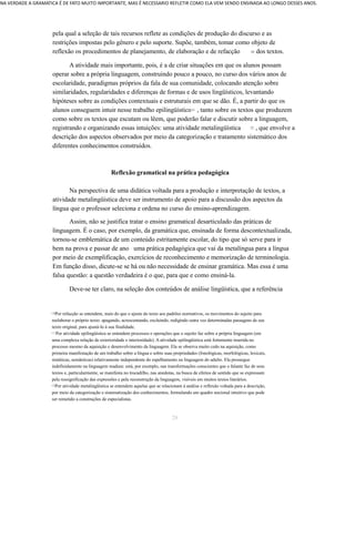 NA VERDADE A GRAMATICA É DE FATO MUITO IMPORTANTE, MAS É NECESSARIO REFLETIR COMO ELA VEM SENDO ENSINADA AO LONGO DESSES ANOS. 
pela qual a seleção de tais recursos reflete as condições de produção do discurso e as 
restrições impostas pelo gênero e pelo suporte. Supõe, também, tomar como objeto de 
reflexão os procedimentos de planejamento, de elaboração e de refacção 10 dos textos. 
A atividade mais importante, pois, é a de criar situações em que os alunos possam 
operar sobre a própria linguagem, construindo pouco a pouco, no curso dos vários anos de 
escolaridade, paradigmas próprios da fala de sua comunidade, colocando atenção sobre 
similaridades, regularidades e diferenças de formas e de usos lingüísticos, levantando 
hipóteses sobre as condições contextuais e estruturais em que se dão. É, a partir do que os 
alunos conseguem intuir nesse trabalho epilingüístico11 , tanto sobre os textos que produzem 
como sobre os textos que escutam ou lêem, que poderão falar e discutir sobre a linguagem, 
registrando e organizando essas intuições: uma atividade metalingüística 12 , que envolve a 
descrição dos aspectos observados por meio da categorização e tratamento sistemático dos 
diferentes conhecimentos construídos. 
Reflexão gramatical na prática pedagógica 
Na perspectiva de uma didática voltada para a produção e interpretação de textos, a 
atividade metalingüística deve ser instrumento de apoio para a discussão dos aspectos da 
língua que o professor seleciona e ordena no curso do ensino-aprendizagem. 
Assim, não se justifica tratar o ensino gramatical desarticulado das práticas de 
linguagem. É o caso, por exemplo, da gramática que, ensinada de forma descontextualizada, 
tornou-se emblemática de um conteúdo estritamente escolar, do tipo que só serve para ir 
bem na prova e passar de ano uma prática pedagógica que vai da metalíngua para a língua 
por meio de exemplificação, exercícios de reconhecimento e memorização de terminologia. 
Em função disso, dicute-se se há ou não necessidade de ensinar gramática. Mas essa é uma 
falsa questão: a questão verdadeira é o que, para que e como ensiná-la. 
Deve-se ter claro, na seleção dos conteúdos de análise lingüística, que a referência 
1 0Por refacção se entendem, mais do que o ajuste do texto aos padrões normativos, os movimentos do sujeito para 
reelaborar o próprio texto: apagando, acrescentando, excluindo, redigindo outra vez determinadas passagens de seu 
texto original, para ajustá-lo à sua finalidade. 
1 1 Por atividade epilingüística se entendem processos e operações que o sujeito faz sobre a própria linguagem (em 
uma complexa relação de exterioridade e interioridade). A atividade epilingüística está fortemente inserida no 
processo mesmo da aquisição e desenvolvimento da linguagem. Ela se observa muito cedo na aquisição, como 
primeira manifestação de um trabalho sobre a língua e sobre suas propriedades (fonológicas, morfológicas, lexicais, 
sintáticas, semânticas) relativamente independente do espelhamento na linguagem do adulto. Ela prossegue 
indefinidamente na linguagem madura: está, por exemplo, nas transformações conscientes que o falante faz de seus 
textos e, particularmente, se manifesta no trocadilho, nas anedotas, na busca de efeitos de sentido que se expressam 
pela ressignificação das expressões e pela reconstrução da linguagem, visíveis em muitos textos literários. 
1 2Por atividade metalingüística se entendem aquelas que se relacionam à análise e reflexão voltada para a descrição, 
por meio da categorização e sistematização dos conhecimentos, formulando um quadro nocional intuitivo que pode 
ser remetido a construções de especialistas. 
28 
 