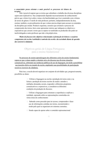 o enunciador possa orientar o mais possível os processos de leitura do 
receptor. 
Não é possível esperar que os textos que subsidiam o trabalho das diversas disciplinas 
sejam auto-explicativos. Sua compreensão depende necessariamente do conhecimento 
prévio que o leitor tiver sobre o tema e da familiaridade que tiver construído com a leitura 
de textos do gênero. É tarefa de todo professor, portanto, independentemente da área, 
ensinar, também, os procedimentos de que o aluno precisa dispor para acessar os conteúdos 
da disciplina que estuda. Produzir esquemas, resumos que orientem o processo de 
compreensão dos textos, bem como apresentar roteiros que indiquem os objetivos e 
expectativas que cercam o texto que se espera ver analisado ou produzido não pode ser 
tarefa delegada a outro professor que não o da própria área. 
Muito do fracasso dos objetivos relacionados à formação de leitores e usuários 
competentes da escrita é atribuído à omissão da escola e da sociedade diante de questão 
tão sensível à cidadania. 
Objetivos gerais de Língua Portuguesa 
para o ensino fundamental 
No processo de ensino-aprendizagem dos diferentes ciclos do ensino fundamental, 
espera-se que o aluno amplie o domínio ativo do discurso nas diversas situações 
comunicativas, sobretudo nas instâncias públicas de uso da linguagem, de modo a possibilitar 
sua inserção efetiva no mundo da escrita, ampliando suas possibilidades de participação 
social no exercício da cidadania. 
Para isso, a escola deverá organizar um conjunto de atividades que, progressivamente, 
possibilite ao aluno: 
 Utilizar a linguagem na escrita e produção de textos orais e na 
leitura e produção de textos escritos de modo a atender a 
múltiplas demandas sociais, responder a diferentes propósitos 
comunicativos e expressivos, e considerar as diferentes 
condições de produção do discurso; 
 Utilizar a linguagem para estruturar a experiência e explicar a 
realidade, operando sobre as representações construídas em 
várias áreas do conhecimento: 
 Sabendo como proceder para ter acesso, compreender e fazer 
uso de informações contidas nos textos, reconstruindo o 
modo pelo qual se organizam em sistemas coerentes; 
 Sendo capaz de operar sobre o conteúdo representacional 
32 
 