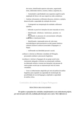 dos textos, identificando aspectos relevantes, organizando 
notas, elaborando roteiros, resumos, índices, esquemas etc.; 
 Aumentando e aprofundando seus esquemas cognitivos pela 
ampliação do léxico e de suas respectivas redes semânticas; 
 Analisar criticamente os diferentes discursos, inclusive o próprio, 
desenvolvendo a capacidade de avaliação dos textos: 
 Contrapondo sua interpretação da realidade a diferentes 
opiniões; 
 Inferindo as possíveis intenções do autor marcadas no texto; 
 Identificando referências intertextuais presentes no 
texto; 
 Percebendo os processos de convencimento utilizados 
atuapra sraobre o interlocutor/leitor; 
 Identificando e repensando juízos de valor tanto 
socioideológicos (preconceituosos ou não) quanto histórico-culturais 
(inclusive estéticos) associados à linguagem e à 
língua; 
 reafirmando sua identidade pessoal e social; 
conhecer e valorizar as diferentes variedades do Português, 
procurando combater o preconceito lingüístico; 
reconhecer e valorizar a linguagem de seu grupo social como 
instrumento adequado e eficiente na comunicação cotidiana, 
na elaboração artística e mesmo nas interações com pessoas de 
outros grupos sociais que se expressem por meio de outras 
variedades; 
 Usar os conhecimentos adquiridos por meio da prática de análise 
lingüística para expandir sua capacidade de monitoração das 
possibilidades de uso da linguagem, ampliando a capacidade 
de análise crítica. 
Conteúdos do ensino de Língua Portuguesa 
PRINCÍPIOS ORGANIZADORES 
Os sujeitos se apropriam dos conteúdos, transformando-os em conhecimento próprio, 
por meio da ação sobre eles, mediada pela interação com o outro. Não é diferente no 
33 
 