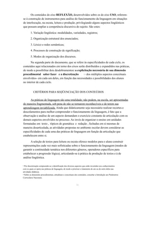 Os conteúdos do eixo REFLEXÃO, desenvolvidos sobre os do eixo USO, referem-se 
à construção de instrumentos para análise do funcionamento da linguagem em situações 
de interlocução, na escuta, leitura e produção, privilegiando alguns aspectos lingüísticos 
que possam ampliar a competência discursiva do sujeito. São estes: 
1. Variação lingüística: modalidades, variedades, registros; 
2. Organização estrutural dos enunciados; 
3. Léxico e redes semânticas; 
4. Processos de construção de significação; 
5. Modos de organização dos discursos. 
Na segunda parte do documento, que se refere às especificidades de cada ciclo, os 
conteúdos aqui relacionados em torno dos eixos serão distribuídos e expandidos nas práticas, 
de modo a possibilitar dois desdobramentos: a explicitação necessária de sua dimensão 
procedimental saber fazer e a discretização dos 1 5 múltiplos aspectos conceituais 
envolvidos16 em cada um deles, em função das necessidades e possibilidades dos alunos 
no interior de cada ciclo. 
CRITÉRIOS PARA SEQÜENCIAÇÃO DOS CONTEÚDOS 
As práticas de linguagem são uma totalidade; não podem, na escola, ser apresentadas 
de maneira fragmentada, sob pena de não se tornarem reconhecíveis e de terem sua 
aprendizagem inviabilizada. Ainda que didaticamente seja necessário realizar recortes e 
descolamentos para melhor compreender o funcionamento da linguagem, é fato que a 
observação e análise de um aspecto demandam o exercício constante de articulação com os 
demais aspectos envolvidos no processo. Ao invés de organizar o ensino em unidades 
formatadas em texto , tópicos de gramática e redação , fechadas em si mesmas de 
maneira desarticulada, as atividades propostas no ambiente escolar devem considerar as 
especificidades de cada uma das práticas de linguagem em função da articulação que 
estabelecem entre si. 
A seleção de textos para leitura ou escuta oferece modelos para o aluno construir 
representações cada vez mais sofisticadas sobre o funcionamento da linguagem (modos de 
garantir a continuidade temática nos diferentes gêneros, operadores específicos para 
estabelecer a progressão lógica), articulando-se à prática de produção de textos e à de 
análise lingüística. 
1 5Por discretização compreende-se a identificação dos diversos aspectos que estão investidos nos conhecimentos 
com os quais se opera nas práticas de linguagem, de modo a priorizar o tratamento de um ou de outro deles nas 
atividades didáticas. 
1 6Sobre as dimensões procedimentais, atitudinais e conceituais dos conteúdos, consultar a Introdução aos Parâmetros 
Curriculares Nacionais. 
36 
 