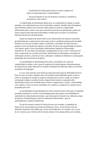  Explicitação das informações (maior ou menor exigência de 
operar com pressuposições e subentendidos); 
 Recursos figurativos (uso de elementos conotativos, metafóricos, 
metonímicos, entre outros). 
A complexidade de determinado objeto deve ser considerada em relação ao sujeito 
aprendiz e aos conhecimentos por ele já construídos a respeito. Também não é homogênea: 
tanto diferentes aspectos de um mesmo objeto podem ter graus de complexidade 
diferenciados para o sujeito, num único momento do processo de aprendizado, quanto um 
mesmo aspecto pode representar dificuldades variadas para um sujeito, em momentos 
diferentes do processo de aprendizado. 
O grau de exigência da tarefa refere-se aos conhecimentos de natureza conceitual e 
procedimental que o sujeito precisa ativar para resolver o problema proposto pela atividade. 
Produzir um texto, por exemplo, implica a realização e articulação de tarefas diversas: 
planejar o texto em função dos objetivos colocados, do leitor, das especificidades do gênero 
e do suporte; grafar o texto, articulando conhecimentos lingüísticos diferenciados 
(gramaticais, da convenção, de pontuação e paragrafação); revisar o texto. A leitura de um 
texto, compreende, por exemplo, pré-leitura, identificação de informações, articulação de 
informações internas e externas ao texto, realização e validação de inferências e antecipações, 
apropriação das características do gênero. 
As possibilidades de aprendizagem dos alunos, articuladas com o grau de 
complexidade do objeto e com o grau de exigências da tarefa proposta, determinam graus 
de autonomia do sujeito diferentes em relação à utilização dos diferentes saberes envolvidos 
nas práticas de linguagem. 
Ler um conto policial é uma tarefa que pode apresentar graus de dificuldade diversos. 
Pode ser mais ou menos complexa tanto com relação ao tema abordado quanto no que se 
refere às estratégias de criação de suspense utilizadas pelo escritor e, ainda, em relação à 
estruturação sintática e escolhas lexicais. Alguns fatores tornam a exposição sobre 
determinado assunto uma atividade mais ou menos complexa para o sujeito: a familiaridade 
com o gênero, a maior ou menor intimidade com a platéia, as exigências de seleção lexical 
projetadas pelo tema. 
As possibilidades de aprendizagem dos alunos colocam limites claros para o tratamento 
que dado conteúdo deve receber. Uma abordagem pode não esgotar as possibilidades de 
exploração do conhecimento priorizado, o que torna possível retomá-lo em diferentes etapas 
do processo de aprendizagem a partir de tratamentos diferenciados grau de 
aprofundamento, relações estabelecidas. 
No que diz respeito à prática de leitura de texto, por exemplo, a estipulação da 
leitura de um mesmo gênero por alunos de diferentes ciclos, ou num mesmo ciclo em 
diferentes momentos, não implica que o texto selecionado deva ser o mesmo, ou, no caso 
de ser o mesmo, que a leitura se dê da mesma maneira. Uma charge política, por exemplo, 
38 
 