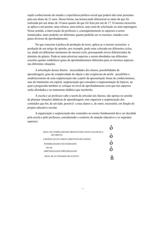 supõe conhecimento de mundo e experiência político-social que podem não estar presentes 
para um aluno de 11 anos. Dessa forma, sua leitura pode diferenciar-se tanto da que for 
realizada por um aluno de 14 anos quanto da que for feita por um de 17. O mesmo raciocínio 
se aplica a um poema, uma crônica, uma notícia, uma carta de solicitação ou uma reportagem. 
Nesse sentido, a intervenção do professor e, conseqüentemente os aspectos a serem 
tematizados, tanto poderão ser diferentes quanto poderão ser os mesmos, tratados com 
graus diversos de aprofundamento. 
No que concerne à prática de produção de texto, aplica-se o mesmo raciocínio: a 
produção de um artigo de opinião, por exemplo, pode estar colocada em diferentes ciclos, 
ou, ainda em diferentes momentos do mesmo ciclo, pressupondo níveis diferenciados de 
domínio do gênero. Pode-se tanto priorizar aspectos a serem abordados nas diferentes 
ocasiões quanto estabelecer graus de aprofundamentos diferentes para os mesmos aspectos 
nas diferentes situações. 
A articulação desses fatores necessidades dos alunos, possibilidades de 
aprendizagem, grau de complexidade do objeto e das exigências da tarefa possibilita o 
estabelecimento de uma seqüenciação não a partir da apresentação linear de conhecimentos, 
mas do tratamento em espiral, seqüenciação que considere a reapresentação de tópicos, na 
qual a progressão também se coloque no nível de aprofundamento com que tais aspectos 
serão abordados e no tratamento didático que receberão. 
À escola e ao professor cabe a tarefa de articular tais fatores, não apenas no sentido 
de planejar situações didáticas de aprendizagem, mas organizar a seqüenciação dos 
conteúdos que for, de um lado, possível a seus alunos e, de outro, necessária, em função do 
projeto educativo escolar. 
A organização e seqüenciação dos conteúdos no ensino fundamental deve ser decidida 
pela escola e pelo professor, considerando o contexto de atuação educativa e os seguintes 
aspectos: 
ô 
GRAU DE COMPLEXIDADE PROJETO EDUCATIVO DA ESCOLA DO OBJETO 
ò 
EXIGÊNCIAS DA TAREFA OBJETIVOS DO ENSINO 
ó POSSIBILIDADES NECESSIDADES 
DE DE 
APRENDIZAGEM APRENDIZAGEM 
GRAU DE AUTONOMIA DO SUJEITO 
ô 
ñ 
39 
 