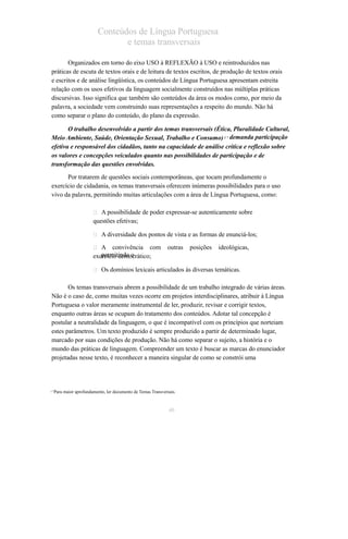 Conteúdos de Língua Portuguesa 
e temas transversais 
Organizados em torno do eixo USO à REFLEXÃO à USO e reintroduzidos nas 
práticas de escuta de textos orais e de leitura de textos escritos, de produção de textos orais 
e escritos e de análise lingüística, os conteúdos de Língua Portuguesa apresentam estreita 
relação com os usos efetivos da linguagem socialmente construídos nas múltiplas práticas 
discursivas. Isso significa que também são conteúdos da área os modos como, por meio da 
palavra, a sociedade vem construindo suas representações a respeito do mundo. Não há 
como separar o plano do conteúdo, do plano da expressão. 
O trabalho desenvolvido a partir dos temas transversais (Ética, Pluralidade Cultural, 
Meio Ambiente, Saúde, Orientação Sexual, Trabalho e Consumo) 1 7 demanda participação 
efetiva e responsável dos cidadãos, tanto na capacidade de análise crítica e reflexão sobre 
os valores e concepções veiculados quanto nas possibilidades de participação e de 
transformação das questões envolvidas. 
Por tratarem de questões sociais contemporâneas, que tocam profundamente o 
exercício de cidadania, os temas transversais oferecem inúmeras possibilidades para o uso 
vivo da palavra, permitindo muitas articulações com a área de Língua Portuguesa, como: 
 A possibilidade de poder expressar-se autenticamente sobre 
questões efetivas; 
 A diversidade dos pontos de vista e as formas de enunciá-los; 
 A convivência com outras posições ideológicas, 
exeprceírcmioit idnedmoo ocrático; 
 Os domínios lexicais articulados às diversas temáticas. 
Os temas transversais abrem a possibilidade de um trabalho integrado de várias áreas. 
Não é o caso de, como muitas vezes ocorre em projetos interdisciplinares, atribuir à Língua 
Portuguesa o valor meramente instrumental de ler, produzir, revisar e corrigir textos, 
enquanto outras áreas se ocupam do tratamento dos conteúdos. Adotar tal concepção é 
postular a neutralidade da linguagem, o que é incompatível com os princípios que norteiam 
estes parâmetros. Um texto produzido é sempre produzido a partir de determinado lugar, 
marcado por suas condições de produção. Não há como separar o sujeito, a história e o 
mundo das práticas de linguagem. Compreender um texto é buscar as marcas do enunciador 
projetadas nesse texto, é reconhecer a maneira singular de como se constrói uma 
1 7Para maior aprofundamento, ler documento de Temas Transversais. 
40 
 