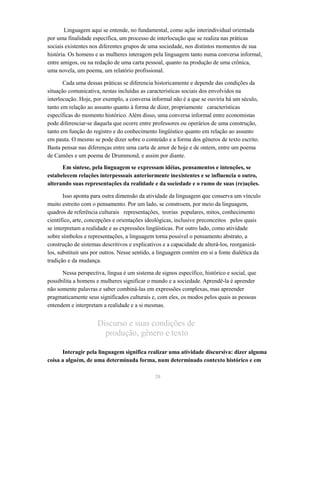Linguagem aqui se entende, no fundamental, como ação interindividual orientada 
por uma finalidade específica, um processo de interlocução que se realiza nas práticas 
sociais existentes nos diferentes grupos de uma sociedade, nos distintos momentos de sua 
história. Os homens e as mulheres interagem pela linguagem tanto numa conversa informal, 
entre amigos, ou na redação de uma carta pessoal, quanto na produção de uma crônica, 
uma novela, um poema, um relatório profissional. 
Cada uma dessas práticas se diferencia historicamente e depende das condições da 
situação comunicativa, nestas incluídas as características sociais dos envolvidos na 
interlocução. Hoje, por exemplo, a conversa informal não é a que se ouviria há um século, 
tanto em relação ao assunto quanto à forma de dizer, propriamente características 
específicas do momento histórico. Além disso, uma conversa informal entre economistas 
pode diferenciar-se daquela que ocorre entre professores ou operários de uma construção, 
tanto em função do registro e do conhecimento lingüístico quanto em relação ao assunto 
em pauta. O mesmo se pode dizer sobre o conteúdo e a forma dos gêneros de texto escrito. 
Basta pensar nas diferenças entre uma carta de amor de hoje e de ontem, entre um poema 
de Camões e um poema de Drummond, e assim por diante. 
Em síntese, pela linguagem se expressam idéias, pensamentos e intenções, se 
estabelecem relações interpessoais anteriormente inexistentes e se influencia o outro, 
alterando suas representações da realidade e da sociedade e o rumo de suas (re)ações. 
Isso aponta para outra dimensão da atividade da linguagem que conserva um vínculo 
muito estreito com o pensamento. Por um lado, se constroem, por meio da linguagem, 
quadros de referência culturais representações, teorias populares, mitos, conhecimento 
científico, arte, concepções e orientações ideológicas, inclusive preconceitos pelos quais 
se interpretam a realidade e as expressões lingüísticas. Por outro lado, como atividade 
sobre símbolos e representações, a linguagem torna possível o pensamento abstrato, a 
construção de sistemas descritivos e explicativos e a capacidade de alterá-los, reorganizá-los, 
substituir uns por outros. Nesse sentido, a linguagem contém em si a fonte dialética da 
tradição e da mudança. 
Nessa perspectiva, língua é um sistema de signos específico, histórico e social, que 
possibilita a homens e mulheres significar o mundo e a sociedade. Aprendê-la é aprender 
não somente palavras e saber combiná-las em expressões complexas, mas apreender 
pragmaticamente seus significados culturais e, com eles, os modos pelos quais as pessoas 
entendem e interpretam a realidade e a si mesmas. 
Discurso e suas condições de 
produção, gênero e texto 
Interagir pela linguagem significa realizar uma atividade discursiva: dizer alguma 
coisa a alguém, de uma determinada forma, num determinado contexto histórico e em 
20 
 