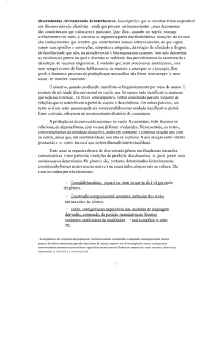  
determinadas circunstâncias de interlocução. Isso significa que as escolhas feitas ao produzir 
um discurso não são aleatórias ainda que possam ser inconscientes , mas decorrentes 
das condições em que o discurso é realizado. Quer dizer: quando um sujeito interage 
verbalmente com outro, o discurso se organiza a partir das finalidades e intenções do locutor, 
dos conhecimentos que acredita que o interlocutor possua sobre o assunto, do que supõe 
serem suas opiniões e convicções, simpatias e antipatias, da relação de afinidade e do grau 
de familiaridade que têm, da posição social e hierárquica que ocupam. Isso tudo determina 
as escolhas do gênero no qual o discurso se realizará, dos procedimentos de estruturação e 
da seleção de recursos lingüísticos. É evidente que, num processo de interlocução, isso 
nem sempre ocorre de forma deliberada ou de maneira a antecipar-se à elocução. Em 
geral, é durante o processo de produção que as escolhas são feitas, nem sempre (e nem 
todas) de maneira consciente. 
O discurso, quando produzido, manifesta-se linguisticamente por meio de textos. O 
produto da atividade discursiva oral ou escrita que forma um todo significativo, qualquer 
que seja sua extensão, é o texto, uma seqüência verbal constituída por um conjunto de 
relações que se estabelecem a partir da coesão e da coerência. Em outras palavras, um 
texto só é um texto quando pode ser compreendido como unidade significativa global. 
Caso contrário, não passa de um amontoado aleatório de enunciados. 
A produção de discursos não acontece no vazio. Ao contrário, todo discurso se 
relaciona, de alguma forma, com os que já foram produzidos. Nesse sentido, os textos, 
como resultantes da atividade discursiva, estão em constante e contínua relação uns com 
os outros, ainda que, em sua linearidade, isso não se explicite. A esta relação entre o texto 
produzido e os outros textos é que se tem chamado intertextualidade. 
Todo texto se organiza dentro de determinado gênero em função das intenções 
comunicativas, como parte das condições de produção dos discursos, as quais geram usos 
sociais que os determinam. Os gêneros são, portanto, determinados historicamente, 
constituindo formas relativamente estáveis de enunciados, disponíveis na cultura. São 
caracterizados por três elementos: 
 Conteúdo temático: o que é ou pode tornar-se dizível por m eio 
do gênero; 
 Construção composicional: estrutura particular dos textos 
pertencentes ao gênero; 
 Estilo: configurações específicas das unidades de linguagem 
derivadas, sobretudo, da posição enunciativa do locutor; 
conjuntos particulares de seqüências 3 que compõem o texto 
etc. 
3 As seqüências são conjuntos de proposições hierarquicamente constituídas, compondo uma organização interna 
própria de relativa autonomia, que não funcionam da mesma maneira nos diversos gêneros e nem produzem os 
mesmos efeitos: assumem características específicas em seu interior. Podem se caracterizar como narrativa, descritiva, 
argumentativa, expositiva e conversacional. 
21 
 