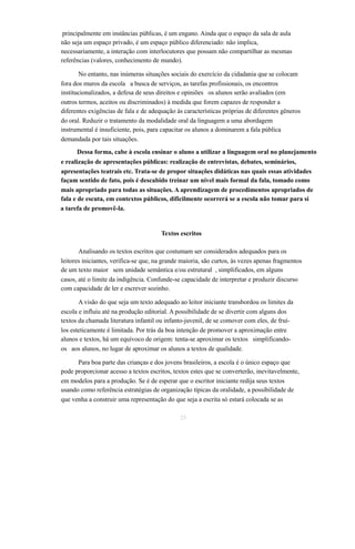 principalmente em instâncias públicas, é um engano. Ainda que o espaço da sala de aula 
não seja um espaço privado, é um espaço público diferenciado: não implica, 
necessariamente, a interação com interlocutores que possam não compartilhar as mesmas 
referências (valores, conhecimento de mundo). 
No entanto, nas inúmeras situações sociais do exercício da cidadania que se colocam 
fora dos muros da escola a busca de serviços, as tarefas profissionais, os encontros 
institucionalizados, a defesa de seus direitos e opiniões os alunos serão avaliados (em 
outros termos, aceitos ou discriminados) à medida que forem capazes de responder a 
diferentes exigências de fala e de adequação às características próprias de diferentes gêneros 
do oral. Reduzir o tratamento da modalidade oral da linguagem a uma abordagem 
instrumental é insuficiente, pois, para capacitar os alunos a dominarem a fala pública 
demandada por tais situações. 
Dessa forma, cabe à escola ensinar o aluno a utilizar a linguagem oral no planejamento 
e realização de apresentações públicas: realização de entrevistas, debates, seminários, 
apresentações teatrais etc. Trata-se de propor situações didáticas nas quais essas atividades 
façam sentido de fato, pois é descabido treinar um nível mais formal da fala, tomado como 
mais apropriado para todas as situações. A aprendizagem de procedimentos apropriados de 
fala e de escuta, em contextos públicos, dificilmente ocorrerá se a escola não tomar para si 
a tarefa de promovê-la. 
Textos escritos 
Analisando os textos escritos que costumam ser considerados adequados para os 
leitores iniciantes, verifica-se que, na grande maioria, são curtos, às vezes apenas fragmentos 
de um texto maior sem unidade semântica e/ou estrutural , simplificados, em alguns 
casos, até o limite da indigência. Confunde-se capacidade de interpretar e produzir discurso 
com capacidade de ler e escrever sozinho. 
A visão do que seja um texto adequado ao leitor iniciante transbordou os limites da 
escola e influiu até na produção editorial. A possibilidade de se divertir com alguns dos 
textos da chamada literatura infantil ou infanto-juvenil, de se comover com eles, de fruí-los 
esteticamente é limitada. Por trás da boa intenção de promover a aproximação entre 
alunos e textos, há um equívoco de origem: tenta-se aproximar os textos simplificando-os 
aos alunos, no lugar de aproximar os alunos a textos de qualidade. 
Para boa parte das crianças e dos jovens brasileiros, a escola é o único espaço que 
pode proporcionar acesso a textos escritos, textos estes que se converterão, inevitavelmente, 
em modelos para a produção. Se é de esperar que o escritor iniciante redija seus textos 
usando como referência estratégias de organização típicas da oralidade, a possibilidade de 
que venha a construir uma representação do que seja a escrita só estará colocada se as 
25 
 