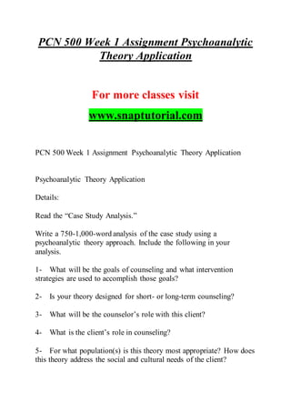 PCN 500 Week 1 Assignment Psychoanalytic
Theory Application
For more classes visit
www.snaptutorial.com
PCN 500 Week 1 Assignment Psychoanalytic Theory Application
Psychoanalytic Theory Application
Details:
Read the “Case Study Analysis.”
Write a 750-1,000-word analysis of the case study using a
psychoanalytic theory approach. Include the following in your
analysis.
1- What will be the goals of counseling and what intervention
strategies are used to accomplish those goals?
2- Is your theory designed for short- or long-term counseling?
3- What will be the counselor’s role with this client?
4- What is the client’s role in counseling?
5- For what population(s) is this theory most appropriate? How does
this theory address the social and cultural needs of the client?
 