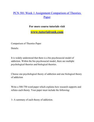 PCN 501 Week 1 Assignment Comparison of Theories
Paper
For more course tutorials visit
www.tutorialrank.com
Comparison of Theories Paper
Details:
It is widely understood that there is a bio psychosocial model of
addiction. Within the bio psychosocial model, there are multiple
psychological theories and biological theories.
Choose one psychological theory of addiction and one biological theory
of addiction
Write a 500-750 word paper which explains how research supports and
refutes each theory. Your paper must include the following:
1- A summary of each theory of addiction.
 