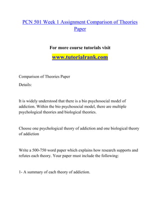 PCN 501 Week 1 Assignment Comparison of Theories
Paper
For more course tutorials visit
www.tutorialrank.com
Comparison of Theories Paper
Details:
It is widely understood that there is a bio psychosocial model of
addiction. Within the bio psychosocial model, there are multiple
psychological theories and biological theories.
Choose one psychological theory of addiction and one biological theory
of addiction
Write a 500-750 word paper which explains how research supports and
refutes each theory. Your paper must include the following:
1- A summary of each theory of addiction.
 
