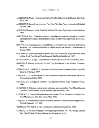 103
BIBLIOGRAFIA
ANDERSON,B.Naçãoeconsciêncianacional.Trad.LolioLourençodeOliveira.SãoPaulo:
Ática,1989.
ANDERSON,P.Zonadecompromisso.Trad.RaulFiker.SãoPaulo:UniversidadeEstadual
Paulista,1996.
APPLE, M. Educação e poder. Trad. Maria Cristina Monteiro. Porto Alegre: Artes Médicas,
1989.
ARANTES,A.A.(Org.).Produzindoopassado:estratégiasdeconstruçãodopatrimôniocultural.
Condephaat. Secretaria de Estado da Cultura de São Paulo, São Paulo: Brasiliense,
1984.
BAKHTIN,M. AculturapopularnaIdadeMédiaenoRenascimento:ocontextodeFrançois
Rabelais. Trad. Yara Frateschi Vieira. São Paulo: Hucitec; Brasília: Universidade de
Brasília,1987.
BENJAMIN, W. Sobre o conceito da História. In:Obras escolhidas: magia e técnica, arte e
política. 3. ed. Trad. Sergio Paulo Rouanet. São Paulo: Brasiliense, 1987.
BITTENCOURT, C. (Org.). O saber histórico na sala de aula. São Paulo: Contexto, 1997.
BRAUDEL, F. História e Ciências Sociais. Trad. Rui Nazaré. 5. ed. Lisboa: Presença,
1986.
CARDOSO,C.F., VAINFAS,R. DomíniosdaHistória:ensaiosdeteoriaemetodologia.Rio
deJaneiro:Campus,1997.
CARVALHO,J.M. Osbestializados:oRiodeJaneiroeaRepúblicaquenãofoi.SãoPaulo:
Companhia das Letras, 1987.
CERTEAU, M. A invenção do cotidiano. Trad. Ephraim Ferreira Alves. Petrópolis: Vozes,
1994.
CHARTIER, R. A História cultural: entre práticas e representações. Trad. Maria Manuela
Galhardo. Lisboa: DIFEL; Rio de Janeiro: Bertrand Brasil, 1990.
CHESNEAUX,J.Devemosfazertábularasadopassado?Sobreahistóriaeoshistoriadores.
Trad. Marcos A. da Silva. São Paulo: Ática, 1995.
CHERVEL, A. História das disciplinas escolares: reflexões sobre um campo de pesquisa.
Teoria&Educação,n.2,1990.
COMISSÃO PRÓ-ÍNDIO. O índio e a cidadania. São Paulo: Brasiliense, 1983.
CORREIA,J.A.Inovaçãopedagógicaeformaçãodeprofessores.RioTinto,Portugal:Edições
Asa,1989.(ColeçãoBibliotecabásicadeeducaçãoeensino).
 