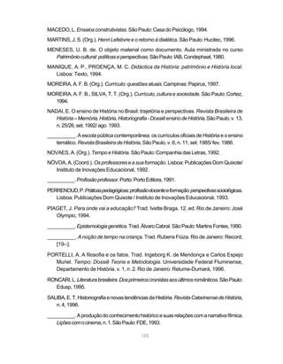 105
MACEDO,L. Ensaiosconstrutivistas.SãoPaulo:CasadoPsicólogo,1994.
MARTINS, J. S. (Org.). Henri Lefebvre e o retorno à dialética. São Paulo: Hucitec, 1996.
MENESES, U. B. de. O objeto material como documento. Aula ministrada no curso
Patrimôniocultural:políticaseperspectivas.SãoPaulo:IAB,Condephaat,1980.
MANIQUE, A. P., PROENÇA, M. C. Didáctica da História: patrimônio e História local.
Lisboa: Texto, 1994.
MOREIRA,A.F.B.(Org.). Currículo: questões atuais.Campinas:Papirus,1997.
MOREIRA, A. F. B., SILVA, T. T. (Org.). Currículo, cultura e sociedade. São Paulo: Cortez,
1994.
NADAI, E. O ensino de História no Brasil: trajetória e perspectivas. Revista Brasileira de
História–Memória,História,Historiografia-DossiêensinodeHistória,SãoPaulo,v.13,
n.25/26,set.1992/ago.1993.
__________. A escola pública contemporânea: os currículos oficiais de História e o ensino
temático. Revista Brasileira de História, São Paulo, v. 6, n. 11, set. 1985/ fev. 1986.
NOVAES, A. (Org.).Tempo e História. São Paulo: Companhia das Letras, 1992.
NÓVOA, A. (Coord.). Osprofessoreseasuaformação. Lisboa: Publicações Dom Quixote/
Instituto de Inovações Educacional, 1992.
__________.Profissãoprofessor.Porto:PortoEditora,1991.
PERRENOUD,P.Práticaspedagógicas:profissãodocenteeformação:perspectivassociológicas.
Lisboa: Publicações Dom Quixote / Instituto de Inovações Educacional, 1993.
PIAGET, J. Para onde vai a educação? Trad. Ivette Braga. 12. ed. Rio de Janeiro: José
Olympio, 1994.
__________.Epistemologiagenética.Trad.ÁlvaroCabral.SãoPaulo:MartinsFontes,1990.
__________. A noção de tempo na criança. Trad. Rubens Fiúza. Rio de Janeiro: Record,
[19--].
PORTELLI, A. A filosofia e os fatos. Trad. Ingeborg K. de Mendonça e Carlos Espejo
Muriel. Tempo: Dossiê Teoria e Metodologia. Universidade Federal Fluminense,
Departamento de História. v. 1, n. 2. Rio de Janeiro: Relume-Dumará, 1996.
RONCARI,L.Literaturabrasileira.Dosprimeiroscronistasaosúltimosromânticos.SãoPaulo:
Edusp,1995.
SALIBA,E.T.HistoriografiaenovastendênciasdaHistória. RevistaCatarinensedeHistória,
n.4,1996.
__________.Aproduçãodoconhecimentohistóricoesuasrelaçõescomanarrativafílmica.
Liçõescomocinema,n.1.SãoPaulo:FDE,1993.
 
