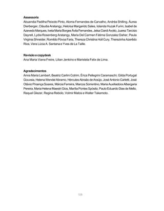 108
Assessoria
Abuendia Padilha Peixoto Pinto, Aloma Fernandes de Carvalho, Andréa Shilling, Áurea
Dierberger, Cláudia Aratangy, Heloísa Margarido Sales, Iolanda Huzak Furini, Isabel de
AzevedoMarques,IvetaMariaBorgesÁvilaFernandes,JelsaCiardiAvolio,JuarezTarcísio
Dayrell, Lydia Rosenberg Aratangy, Maria Del Carmen Fátima Gonzalez Daher, Paula
Virgínia Shneider, Romildo Póvoa Faria, Thereza Christina Holl Cury, Therezinha Azerêdo
Rios, Vera Lúcia A. Santana e Yves de La Taille.
Revisão e copydesk
Ana Maria Viana Freire, Lilian Jenkino e Maristela Felix de Lima.
Agradecimentos
Anna Maria Lambert, Beatriz Carlini Cotrim, Érica Pellegrini Caramaschi, Gilda Portugal
Gouveia, Helena Wendel Abramo, Hércules Abraão de Araújo, José Antonio Carletti, José
Otávio Proença Soares, Márcia Ferreira, Marcos Sorrentino, Maria Auxiliadora Albergaria
Pereira, Maria Helena Maestri Gios, Marília Pontes Spósito, Paulo Eduardo Dias de Mello,
Raquel Glezer, Regina Rebolo, Volmir Matos e Walter Takemoto.
 