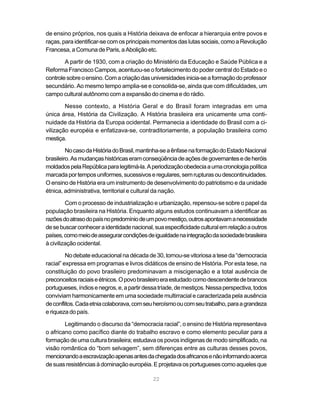 22
de ensino próprios, nos quais a História deixava de enfocar a hierarquia entre povos e
raças, para identificar-se com os principais momentos das lutas sociais, como a Revolução
Francesa, a Comuna de Paris, a Abolição etc.
A partir de 1930, com a criação do Ministério da Educação e Saúde Pública e a
Reforma Francisco Campos, acentuou-se o fortalecimento do poder central do Estado e o
controlesobreoensino.Comacriaçãodasuniversidadesinicia-seaformaçãodoprofessor
secundário. Ao mesmo tempo amplia-se e consolida-se, ainda que com dificuldades, um
campo cultural autônomo com a expansão do cinema e do rádio.
Nesse contexto, a História Geral e do Brasil foram integradas em uma
única área, História da Civilização. A História brasileira era unicamente uma conti-
nuidade da História da Europa ocidental. Permanecia a identidade do Brasil com a ci-
vilização européia e enfatizava-se, contraditoriamente, a população brasileira como
mestiça.
NocasodaHistóriadoBrasil,mantinha-seaênfasenaformaçãodoEstadoNacional
brasileiro.Asmudançashistóricaseramconseqüênciadeaçõesdegovernantesedeheróis
moldadospelaRepúblicaparalegitimá-la.Aperiodizaçãoobedeciaaumacronologiapolítica
marcadaportemposuniformes,sucessivoseregulares,semrupturasoudescontinuidades.
O ensino de História era um instrumento de desenvolvimento do patriotismo e da unidade
étnica, administrativa, territorial e cultural da nação.
Com o processo de industrialização e urbanização, repensou-se sobre o papel da
população brasileira na História. Enquanto alguns estudos continuavam a identificar as
razõesdoatrasodopaísnopredomíniodeumpovomestiço,outrosapontavamanecessidade
desebuscarconheceraidentidadenacional,suaespecificidadeculturalemrelaçãoaoutros
países,comomeiodeassegurarcondiçõesdeigualdadenaintegraçãodasociedadebrasileira
à civilização ocidental.
No debate educacional na década de 30, tornou-se vitoriosa a tese da “democracia
racial” expressa em programas e livros didáticos de ensino de História. Por esta tese, na
constituição do povo brasileiro predominavam a miscigenação e a total ausência de
preconceitosraciaiseétnicos.Opovobrasileiroeraestudadocomodescendentedebrancos
portugueses,índiosenegros,e,apartirdessatríade,demestiços.Nessaperspectiva,todos
conviviam harmonicamente em uma sociedade multirracial e caracterizada pela ausência
deconflitos.Cadaetniacolaborava,comseuheroísmooucomseutrabalho,paraagrandeza
e riqueza do país.
Legitimando o discurso da “democracia racial”, o ensino de História representava
o africano como pacífico diante do trabalho escravo e como elemento peculiar para a
formação de uma cultura brasileira; estudava os povos indígenas de modo simplificado, na
visão romântica do “bom selvagem”, sem diferenças entre as culturas desses povos,
mencionandoaescravizaçãoapenasantesdachegadadosafricanosenãoinformandoacerca
desuasresistênciasàdominaçãoeuropéia.Eprojetavaosportuguesescomoaquelesque
 