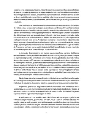 24
escolaresenaspropostascurriculares,indicandopossíveisperigosnaênfasedadaàshistórias
deguerras,nomododeapresentarahistórianacionalenasquestõesraciais,emespecialna
disseminaçãodeidéiasracistas,etnocêntricasepreconceituosas.AHistóriadeveriarevestir-
se de um conteúdo mais humanístico e pacifista, voltando-se ao estudo dos processos de
desenvolvimentoeconômicodassociedades,bemcomodosavançostecnológicos,científicos
e culturais.
Sob inspiração do nacional-desenvolvimentismo, nas décadas de 50 e 60 o ensino
de História voltou-se especialmente para as temáticas econômicas. O reconhecimento do
subdesenvolvimento brasileiro levou ao questionamento da predominância da produção
agrícola-exportadoraeàvalorizaçãodoprocessodeindustrialização.Enfatizou-seoestudo
doscicloseconômicos,suasucessãolinearnotempo—cana-de-açúcar,mineração,cafée
industrialização — e, exclusivamente, a História de cada centro econômico regional que
era hegemônico em cada época. A ordenação sucessiva e linear indicava a determinação
histórica de que o desenvolvimento só seria alcançado com a industrialização. Ao mesmo
tempo,apresençanorte-americananavidaeconômicanacionalfortaleceuolugardaHistória
da América no currículo, com a predominância da História dos Estados Unidos, inserindo-
se na meta da política da “boa vizinhança” norte-americana.
A formação de professores em cursos superiores afetou o ensino de História
gradativamente.Aformaçãointelectualecientíficadosalunosdegraduaçãopassouaintegrar
osobjetivosdaspropostascurriculares,comonocasodaproduçãodidáticachamadaHistória
Nova,doiníciodosanos60,comestudosbaseadosnosmodosdeprodução,sobainfluência
da historiografia marxista, que enfatizava transformações econômicas e conflitos entre as
classes sociais, contrariamente à História que valorizava o político e a trajetória vitoriosa da
classeburguesanaconsolidaçãoharmoniosadomundomoderno.Nessatendência,apesar
da ênfase atribuída às classes sociais como agentes das transformações históricas,
predominounoensinoumaabordagemestruturalistanaqualaHistóriaeraestudadacomo
conseqüênciadeestágiossucessivoseevolutivos.
Nestaépoca,alémdaconstataçãodaimportânciadoensinodeHistórianaformação
do cidadão político, ele passou a ser considerado também fundamental para a formação
intelectual do estudante. Incorporou objetivos para promover o seu pensamento crítico.
O período que vai da Segunda Guerra Mundial até o final da década de 70
caracterizou-se por dois momentos significativos na implantação dos Estudos Sociais. O
primeiro ocorreu no contexto da democratização do país com o fim da ditadura Vargas e o
segundo durante o governo militar depois de 1964.
A política educacional brasileira após 1945 foi marcada por um prolongado debate
sobreaeducaçãonacional,queresultou,em1961,naLei4.024,deDiretrizes eBases.Por
essalei,osistemacontinuouaserorganizadosegundoalegislaçãoanterior,sendosuprimida
a prescrição do currículo fixo e rígido para todo o território brasileiro. Prevaleceu, inclusive,
aaberturaparaestadoseestabelecimentosdeensinoanexaremáreasoptativasaocurrículo
 