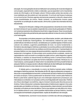 27
educação.Asnovasgeraçõesdealunoshabituaram-seàpresençadenovastecnologiasde
comunicação, especialmente o rádio e a televisão, que se expandiam como importantes
canais de informação e de formação cultural. Entrava pelas portas das escolas uma
nova realidade que não poderia ser mais ignorada. O currículo real forçava mudanças
no currículo formal. Diversos agentes educacionais passaram a discutir e desenvolver
novas possibilidades de ensino. Neste contexto, os professores tiveram papel
importante na constituição do saber escolar, diminuindo o poder dos chamados técnicos
educacionais.
Na época foi reforçado o diálogo entre pesquisadores e docentes do ensino médio,
aomesmotempoemqueseassistiaàexpansãodoscursosdepós-graduaçãoemHistória,
compresençaexpressivadeprofessoresdeprimeiroesegundograus.Essanovaprodução
acadêmicafoiabsorvidaparcialmentepelaexpansãoeditorialnaáreadoensinodeHistória
e de historiografia.
Aspropostascurricularespassaramaserinfluenciadas,também,pelodebateentre
as diversas tendências historiográficas. Os historiadores voltaram-se para novas
problemáticas e temáticas de estudo, sensibilizados por questões ligadas à história social,
cultural e do cotidiano, sugerindo possibilidades de rever, no ensino fundamental, o
formalismo das abordagens históricas sustentadas nos eventos políticos e administrativos
dos estados ou exclusivamente nas análises econômicas estruturais. A apresentação do
processohistóriconumeixoespaço-temporaleurocêntrico,seguindoumprocessoevolutivo,
seqüencial e homogêneo, foi denunciada como produto pronto e acabado, redutor da
capacidade de o aluno se sentir na condição de sujeito comum, parte integrante e agente
da História, e restritivo ao discernimento da diferença entre o conhecimento histórico
produzido por estudiosos e as ações dos homens realizadas no passado. Introduziu-se, na
mesmaépoca,apreocupaçãoemdesenvolvernosestudantesdomíniosprocedimentaisde
pesquisahistóricanoespaçoescolareatitudesintelectuaisdedesmistificaçãodasideologias,
dasociedadedeconsumoedosmeiosdecomunicaçãodemassa.
O debate gerou a reavaliação no ensino de História ilustrado pelas múltiplas
abordagenshistóricaspossíveis.Nasdécadasde80e90,algunsprofessorescomeçarama
denunciaraimpossibilidadedetransmitiroconhecimentodetodaahistóriadahumanidade
em todos os tempos. Outros questionaram se deveriam iniciar o ensino pela História do
Brasil ou pela Geral, optando alguns por uma ordenação seqüencial e processual, que
intercalasseosconteúdosnumprocessocontínuodaAntiguidadeaténossosdias.Partindo
da crítica à abordagem eurocêntrica, alguns iniciaram estudos pela ótica dos povos da
América.Outrosintroduziramconteúdos relacionados àhistórialocaleregional.Umaoutra
parcelaoptouportrabalharcomtemase,nessaperspectiva,desenvolveram-seasprimeiras
propostascurricularesporeixostemáticos.Paraosqueoptaramporestaúltimavia,iniciou-
se um debate ainda em curso, sobre questões relacionadas ao tempo histórico, revendo
concepçõesdelinearidadeeprogressividade,noçõesdedecadênciaedeevolução.
Paralelamente, ocorreram novos estudos no âmbito das ciências pedagógicas,
 