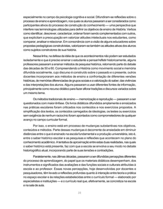 28
especialmente no campo da psicologia cognitiva e social. Difundiram-se reflexões sobre o
processodeensinoeaprendizagem,nosquaisosalunospassaramaserconsideradoscomo
participantes ativos do processo de construção do conhecimento — uma perspectiva que
interfere nas terminologias utilizadas para definir os objetivos de ensino de História. Verbos
comoidentificar,descrever,caracterizar,ordenarforamsendocomplementadoscomoutros,
que explicitam a preocupação em valorizar atitudes intelectuais nos estudantes, como
comparar, analisar e relacionar. Em consonância com a visão de alguns educadores sobre
propostaspedagógicasconstrutivistas,valorizaram-setambémasatitudesativasdosalunos
como sujeitos construtores de sua história.
Nessalinha,nadefesadaidéiadequeosacontecimentosnãopodemserestudados
isoladamente e que é preciso ensinar o estudante a pensar/refletir historicamente, alguns
professorespassaramaensinarmétodosdepesquisahistórica,retomandopartedodebate
das décadas de 50 e 60. Compreendendo a História como movimento social e memória
difundida socialmente, cujo discurso é construído sobre o passado e o presente, outros
docentes incorporaram aos métodos de ensino a confrontação de diferentes versões
históricas,dememóriasdiferenciadasdegrupossociaiseavalorizaçãodosaber,dasvivências
e das interpretações dos alunos. Alguns passaram a usar diferentes fontes de informação,
principalmentecomorecursodidáticoparafazeraflorartradiçõesediscursosvariadossobre
um mesmo tema.
Osmétodostradicionaisdeensino—memorizaçãoereprodução—passaramaser
questionados com maior ênfase. Os livros didáticos difundidos amplamente e enraizados
nas práticas escolares foram criticados nos conteúdos e nos exercícios propostos. A
simplificação dos textos, os conteúdos carregados de ideologias, os testes ou exercícios
semexigênciadenenhumraciocínioforamapontadoscomocomprometedoresdequalquer
avanço no campo curricular formal.
Por isso, o ensino está em processo de mudanças substantivas nos objetivos,
conteúdos e métodos. Parte dessas mudanças é decorrente da ansiedade em diminuir
distâncias entre o que é ensinado na escola fundamental e a produção universitária, isto é,
entre o saber histórico escolar e as pesquisas e reflexões que acontecem no plano do
conhecimentoacadêmico.Atentativadeaproximaçãoentreestasduasrealidades,nasquais
o saber histórico está presente, faz com que a escola se envolva a seu modo no debate
historiográfico atual, incorporando parte de suas tensões e contradições.
Paralelamente,nasúltimasdécadas,passaramaserdifundidaspercepçõesdiferentes
do processo de aprendizagem, do papel que os materiais didáticos desempenham, dos
instrumentos e significados das avaliações e das funções sociais e culturais atribuídas à
escola e ao professor. Essas novas percepções, hoje desenvolvidas por docentes e
pesquisadores, têm levado a reflexões profundas quanto à interação entre teoria e prática
no espaço escolar e às relações estabelecidas entre o currículo formal — elaborado por
especialistas e instituições — e o currículo real que, efetivamente, se concretiza na escola
enasaladeaula.
 