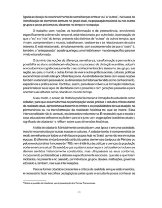 36
ligada ao desejo de reconhecimento de semelhanças entre o “eu” e “outros”, na busca de
identificação de elementos comuns no grupo local, na população nacional ou nos outros
grupos e povos próximos ou distantes no tempo e no espaço.
O trabalho com noções de transformação e de permanência, envolvendo
especificamente a dimensão temporal, está relacionado, por outro lado, à percepção de
que o “eu” e o “nós” do tempo presente são distintos de “outros” de outros tempos, que
viviam, compreendiam o mundo, trabalhavam, vestiam-se e se relacionavam de outra
maneira. E está relacionado, simultaneamente, com a compreensão de que o “outro” é,
também, o “antepassado”, aquele que legou uma história e um mundo específico para ser
vivido e transformado.
O domínio das noções de diferença, semelhança, transformação e permanência
possibilita ao aluno estabelecer relações e, no processo de distinção e análise, adquirir
novosdomínioscognitivoseaumentaroseuconhecimentosobresimesmo,seugrupo,sua
região,seupaís,omundoeoutrasformasdevivereoutraspráticassociais,culturais,políticas
eeconômicasconstruídaspordiferentespovos.Asatividadesescolarescomessasnoções
tambémevidenciamparaoalunoasdimensõesdaHistóriaentendidacomoconhecimento,
experiência e prática social. Contribui, assim, para desenvolver sua formação intelectual,
para fortalecer seus laços de identidade com o presente e com gerações passadas e para
orientar suas atitudes como cidadão no mundo de hoje.
A seu modo, o ensino de História pode favorecer a formação do estudante como
cidadão, para que assuma formas de participação social, política e atitudes críticas diante
darealidadeatual,aprendendoadiscerniros limites eas possibilidades desuaatuação,na
permanência ou na transformação da realidade histórica na qual se insere. Essa
intencionalidade não é, contudo, esclarecedora nela mesma. É necessário que a escola e
seus educadores definam e explicitem para si e junto com as gerações brasileiras atuais o
significadodecidadania4
e reflitam sobre suas dimensões históricas.
Aidéiadecidadaniafoiinicialmenteconstruídaemumaépocaeemumasociedade,
mas foi reconstruída por outras épocas e culturas. A cidadania não é compreendida de
modo semelhante por todos os indivíduos e grupos hoje no Brasil, como não era em outras
épocas. É diferente ainda do sentido atribuído pelos atenienses da época de Péricles ou
pelosrevolucionáriosfrancesesde1789,neméidênticaàspráticasecrençasdapopulação
norte-americana atual. Os sentidos que a palavra assume para os brasileiros incluem os
demais sentidos historicamente construídos, mas ultrapassam os seus contornos,
incorporando problemáticas e debates especificamente nacionais, que são e que foram
moldados,nopresenteenopassado,porindivíduos,grupos,classes,instituições,governos
eEstadoe,também,nassuasinter-relações.
Paraseformarcidadãosconscientesecríticosdarealidadeemqueestãoinseridos,
é necessário fazer escolhas pedagógicas pelas quais o estudante possa conhecer as
4
Sobre a questão da cidadania, ver Apresentação dos Temas Transversais.
 