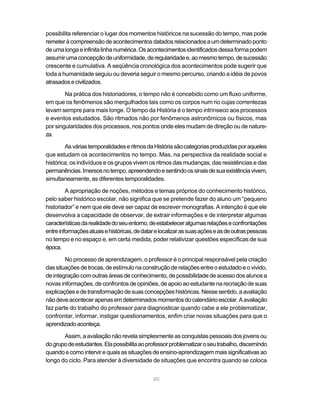 40
possibilita referenciar o lugar dos momentos históricos na sucessão do tempo, mas pode
remeteràcompreensãodeacontecimentosdatadosrelacionadosaumdeterminadoponto
deumalongaeinfinitalinhanumérica.Osacontecimentosidentificadosdessaformapodem
assumirumaconcepçãodeuniformidade,deregularidadee,aomesmotempo,desucessão
crescente e cumulativa. A seqüência cronológica dos acontecimentos pode sugerir que
toda a humanidade seguiu ou deveria seguir o mesmo percurso, criando a idéia de povos
atrasadosecivilizados.
Na prática dos historiadores, o tempo não é concebido como um fluxo uniforme,
em que os fenômenos são mergulhados tais como os corpos num rio cujas correntezas
levam sempre para mais longe. O tempo da História é o tempo intrínseco aos processos
e eventos estudados. São ritmados não por fenômenos astronômicos ou físicos, mas
por singularidades dos processos, nos pontos onde eles mudam de direção ou de nature-
za.
AsváriastemporalidadeseritmosdaHistóriasãocategoriasproduzidasporaqueles
que estudam os acontecimentos no tempo. Mas, na perspectiva da realidade social e
histórica, os indivíduos e os grupos vivem os ritmos das mudanças, das resistências e das
permanências.Imersosnotempo,apreendendoesentindoossinaisdesuaexistênciavivem,
simultaneamente, as diferentes temporalidades.
A apropriação de noções, métodos e temas próprios do conhecimento histórico,
pelo saber histórico escolar, não significa que se pretende fazer do aluno um “pequeno
historiador” e nem que ele deve ser capaz de escrever monografias. A intenção é que ele
desenvolva a capacidade de observar, de extrair informações e de interpretar algumas
característicasdarealidadedoseuentorno,deestabeleceralgumasrelaçõeseconfrontações
entreinformaçõesatuaisehistóricas,dedatarelocalizarassuasaçõeseasdeoutraspessoas
no tempo e no espaço e, em certa medida, poder relativizar questões específicas de sua
época.
No processo de aprendizagem, o professor é o principal responsável pela criação
dassituaçõesdetrocas,deestímulonaconstruçãoderelaçõesentreoestudadoeovivido,
deintegraçãocomoutrasáreasdeconhecimento,depossibilidadedeacessodos alunos a
novas informações, de confrontos de opiniões, de apoio ao estudante na recriação de suas
explicaçõesedetransformaçãodesuasconcepçõeshistóricas.Nessesentido,aavaliação
nãodeveacontecerapenasemdeterminadosmomentosdocalendárioescolar.Aavaliação
faz parte do trabalho do professor para diagnosticar quando cabe a ele problematizar,
confrontar, informar, instigar questionamentos, enfim criar novas situações para que o
aprendizadoaconteça.
Assim, a avaliação não revela simplesmente as conquistas pessoais dos jovens ou
dogrupodeestudantes.Elapossibilitaaoprofessorproblematizaroseutrabalho,discernindo
quandoecomointervirequaisassituaçõesdeensino-aprendizagemmaissignificativasao
longo do ciclo. Para atender à diversidade de situações que encontra quando se coloca
 