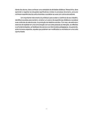 41
diantedosalunos,deveconhecerumavariedadedeatividadesdidáticas.Nessalinha,deve
aprender a registrar as situações significativas vividas no processo de ensino, procurar
conhecerexperiênciasdeoutrosdocentesesocializarassuascomoutroseducadores.
Um importante instrumento do professor para avaliar a coerência de seu trabalho,
identificaraspistaspararecriá-lo,construirumacervodeexperiênciasdidáticasesocializar
suasvivênciasdesaladeaula,éaproduçãoderelatóriosescritos.Comisso,eleestimulao
exercíciodeexplicitaremumacomunicaçãocomasoutraspessoasasintenções,asreflexões
easfundamentações,ashipótesesdosalunoseasintervençõespedagógicas,recuperando,
entreinúmerosaspectos,aquelesquepoderiamsermodificadosourecriadosemumaoutra
oportunidade.
 