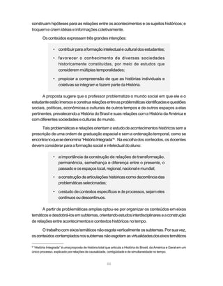 46
construam hipóteses para as relações entre os acontecimentos e os sujeitos históricos; e
troquem e criem idéias e informações coletivamente.
Osconteúdosexpressamtrêsgrandesintenções:
• contribuirparaaformaçãointelectualeculturaldosestudantes;
• favorecer o conhecimento de diversas sociedades
historicamente constituídas, por meio de estudos que
considerem múltiplas temporalidades;
• propiciar a compreensão de que as histórias individuais e
coletivas se integram e fazem parte da História.
A proposta sugere que o professor problematize o mundo social em que ele e o
estudanteestãoimersoseconstruarelaçõesentreasproblemáticasidentificadasequestões
sociais, políticas, econômicas e culturais de outros tempos e de outros espaços a elas
pertinentes, prevalecendo a História do Brasil e suas relações com a História da América e
com diferentes sociedades e culturas do mundo.
Taisproblemáticaserelaçõesorientamoestudodeacontecimentoshistóricossema
prescrição de uma ordem de graduação espacial e sem a ordenação temporal, como se
encontranoquesedenomina“HistóriaIntegrada”6
. Na escolha dos conteúdos, os docentes
devem considerar para a formação social e intelectual do aluno:
• a importância da construção de relações de transformação,
permanência, semelhança e diferença entre o presente, o
passadoeosespaçoslocal,regional,nacionalemundial;
• a construção de articulações históricas como decorrência das
problemáticasselecionadas;
• o estudo de contextos específicos e de processos, sejam eles
contínuos ou descontínuos.
A partir de problemáticas amplas optou-se por organizar os conteúdos em eixos
temáticosedesdobrá-losemsubtemas,orientandoestudosinterdisciplinareseaconstrução
de relações entre acontecimentos e contextos históricos no tempo.
O trabalho com eixos temáticos não esgota verticalmente os subtemas. Por sua vez,
osconteúdoscontempladosnossubtemasnãoesgotamasvirtualidadesdoseixostemáticos
6
“História Integrada” é uma proposta de história total que articula a História do Brasil, da América e Geral em um
único processo, explicado por relações de causalidade, contigüidade e de simultaneidade no tempo.
 
