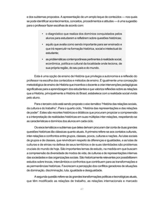 47
e dos subtemas propostos. A apresentação de um amplo leque de conteúdos — nos quais
sepodeidentificaracontecimentos,conceitos,procedimentoseatitudes—éumasugestão
paraoprofessorfazerescolhasdeacordocom:
• o diagnóstico que realiza dos domínios conquistados pelos
alunos para estudarem e refletirem sobre questões históricas;
• aquilo que avalia como sendo importante para ser ensinado e
que irá repercutir na formação histórica, social e intelectual do
estudante;
• asproblemáticascontemporâneaspertinentesàrealidadesocial,
econômica, política e cultural da localidade onde leciona, de
sua própria região, do seu país e do mundo.
Esta é uma opção de ensino de História que privilegia a autonomia e a reflexão do
professor na escolha dos conteúdos e métodos de ensino. É igualmente uma concepção
metodológicadeensinodeHistóriaqueincentivaodocenteacriarintervençõespedagógicas
significativasparaaaprendizagemdosestudantesequevalorizareflexõessobreasrelações
que a História, principalmente a História do Brasil, estabelece com a realidade social vivida
pelo aluno.
Paraoterceirocicloestásendopropostooeixotemático“Históriadasrelaçõessociais,
da cultura e do trabalho”. Para o quarto ciclo, “História das representações e das relações
de poder”. Estes são recortes históricos e didáticos que procuram propiciar a compreensão
e a interpretação de realidades históricas em suas múltiplas inter-relações, respeitando-se
ascaracterísticasedomíniosdosalunosemcadaciclo.
Oseixostemáticosesubtemasquedelesderivamprocuramdarcontadeduasgrandes
questõeshistóricastãoclássicasquantoatuais.Aprimeirarefere-seaos contatos culturais,
inter-relaçõeseconfrontosentregrupos,classes,povos,culturasenações.Aslutassociais
de grupos e de classes, que reivindicam respeito às diferenças e igualdades, e as lutas de
culturas e de etnias na defesa de seus territórios e de suas identidades são problemas
cruciais do mundo de hoje. São importantes temas de estudo, na medida em que buscam
acompreensãodadiversidadedemodosdevida,deculturasederepresentaçõesinternas
dassociedadesedasorganizaçõessociais.Sãohistoricamenterelevantesporpossibilitarem
estudos sobre trocas, intercâmbios e confrontos que contribuem para as transformações e
as permanências históricas. Favorecem a percepção dos conflitos geradores de situações
de dominação, discriminação, luta, igualdade e desigualdade.
Asegundaquestãorefere-seàsgrandestransformaçõespolíticasetecnológicasatuais,
que têm modificado as relações de trabalho, as relações internacionais e marcado
 