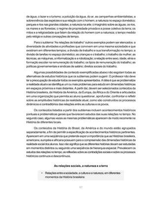 57
de água, o lazer e o turismo; a poluição da água, do ar, as campanhas ambientalistas; a
sobrevivênciadasespéciesesuarelaçãocomohomem;anaturezanoespaçodoméstico;
parqueseriosnasgrandescidades;anaturezanaarte;oimagináriosobreaságuas,osrios,
os mares e as florestas; o regime de propriedade privada e a posse coletiva da terra; os
mitos e a religiosidade que falam da relação do homem com a natureza; o tempo medido
pelo relógio e outras concepções de tempo.
Para o subtema “As relações de trabalho” outros exemplos podem ser elencados: a
diversidade de atividades e profissões que convivem em uma mesma sociedade e que
existiram em diferentes tempos; a divisão de trabalho e sua transformação no tempo; a
divisão de tarefas no espaço doméstico; as crianças e o trabalho; o trabalho da mulher; as
técnicas,asmáquinas,ainformatizaçãoearobotização;arelaçãoentresexo,idade,etniae
formação escolar na remuneração do trabalho; os tipos de remuneração do trabalho; as
políticas governamentais e sindicais de salário; direitos sociais do trabalho.
Algumas possibilidades de conteúdo exemplificadas abaixo não esgotam todas as
alternativas de estudos históricos que os subtemas podem sugerir. O professor não deve
terapreocupaçãodeestudartodososexemplosapresentados.Aidéiaéqueseproblematize
arealidadeatualeseidentifiqueumoumaisproblemasparaestudoemdimensõeshistóricas
em espaços próximos e mais distantes. A partir daí, devem ser selecionados conteúdos da
História brasileira, da História da América, da Europa, da África e do Oriente e articulados
em uma organização que permita ao aluno questionar, aprofundar, confrontar e refletir
sobre as amplitudes históricas da realidade atual, como são construídos os processos
dinâmicos e contraditórios das relações entre as culturas e os povos.
Os conteúdos listados a partir dos subtemas incluem acontecimentos históricos
pontuais e problemáticas gerais que favorecem estudos das suas relações no tempo. No
segundocaso,algumasvezesasmesmasproblemáticasaparecemdemodorecorrentena
História de diferentes locais.
Os conteúdos da História do Brasil, da América e do mundo estão agrupados
separadamente,afimdepermitiraespecificaçãodeacontecimentoshistóricospertinentes.
AparecememumaseqüênciaquepretendeexporaimportânciaqueasHistóriasbrasileira,
americana,européiaeafricanapossuemparaacompreensãodasdimensõeshistóricasda
realidadesocialdosalunos.Issonãosignificaqueasdiferenteshistóriasdevamserestudadas
emmomentosdistintosouseguindoumaseqüênciadehierarquiaespacial.Prevalecemos
estudosdasrelaçõesnotempo,asreflexõessobreascontradiçõessociaisesobreosprocessos
históricos contínuos e descontínuos.
As relações sociais, a natureza e a terra
• Relaçõesentreasociedade,aculturaeanatureza,emdiferentes
momentos da História brasileira:
 