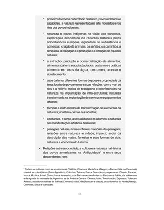 58
* primeiros homens no território brasileiro, povos coletores e
caçadores,anaturezarepresentadanaarte,nosmitosenos
ritosdospovosindígenas;
* natureza e povos indígenas na visão dos europeus,
exploração econômica de recursos naturais pelos
colonizadores europeus, agricultura de subsistência e
comercial, criação de animais; os sertões, os caminhos, a
conquista,aocupaçãoeaproduçãoeaextraçãoderiquezas
naturais;
* a extração, produção e comercialização de alimentos;
alimentos da terra e aqui adaptados; costumes e práticas
alimentares; usos da água, costumes, acesso e
abastecimento;
* usos da terra, diferentes formas de posse e propriedade da
terra; locais de povoamento e suas relações com o mar, os
rios e o relevo; meios de transporte e interferências na
natureza na implantação de infra-estruturas; natureza
transformada na implantação de serviços e equipamentos
urbanos;
* técnicas e instrumentos de transformação de elementos da
natureza; matérias-primas e a indústria;
* anatureza,ocorpo,asexualidadeeos adornos;anatureza
nasmanifestaçõesartísticasbrasileiras;
* paisagensnaturais,ruraiseurbanas;memóriasdaspaisagens;
relações entre natureza e cidade; impacto social da
destruição das matas, florestas e suas formas de vida;
natureza e economia do turismo.
• Relações entre a sociedade, a cultura e a natureza na História
dos povos americanos na Antiguidade7
e entre seus
descendenteshoje:
7
Podem ser culturas como as equatorianas (Valdívia, Chorrera, Manteño e Milagro), a Barrancóide na Venezuela
oriental, as colombianas (Santo Agostinho, Chibchas, Tairona, Paez e Guambinos), as peruanas (Chavin, Paracas,
Nazca, Mochica, Huari, Chimu, Inca e Amuesha), a de Tiahuanaco nos limites do Peru com a Bolívia, de Valiserrana
e de Aguada do noroeste da Argentina, as da América Central (Olmeca, Maia, Teotihuacán, Zapoteca, Tolteca e
Asteca), as culturas nativas da Bolívia (Chimano) e do Chile (Araucan e Maput), as da América do Norte (Navajo,
Cherokee, Sioux e outros) etc.
 