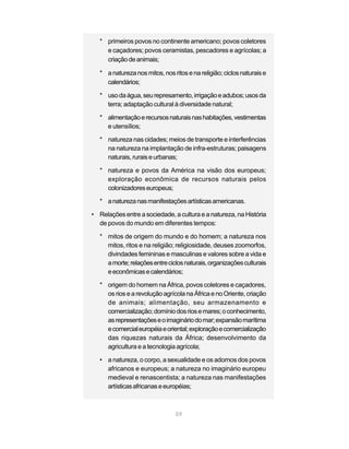 59
* primeiros povos no continente americano; povos coletores
e caçadores; povos ceramistas, pescadores e agrícolas; a
criaçãodeanimais;
* anaturezanosmitos,nosritosenareligião;ciclosnaturaise
calendários;
* usodaágua,seurepresamento,irrigaçãoeadubos;usosda
terra; adaptação cultural à diversidade natural;
* alimentaçãoerecursosnaturaisnashabitações,vestimentas
e utensílios;
* natureza nas cidades; meios de transporte e interferências
na natureza na implantação de infra-estruturas; paisagens
naturais,ruraiseurbanas;
* natureza e povos da América na visão dos europeus;
exploração econômica de recursos naturais pelos
colonizadoreseuropeus;
* anaturezanasmanifestaçõesartísticasamericanas.
• Relações entre a sociedade, a cultura e a natureza, na História
de povos do mundo em diferentes tempos:
* mitos de origem do mundo e do homem; a natureza nos
mitos, ritos e na religião; religiosidade, deuses zoomorfos,
divindades femininas e masculinas e valores sobre a vida e
amorte;relaçõesentreciclosnaturais,organizaçõesculturais
eeconômicasecalendários;
* origem do homem na África, povos coletores e caçadores,
osriosearevoluçãoagrícolanaÁfricaenoOriente,criação
de animais; alimentação, seu armazenamento e
comercialização;domíniodosriosemares;oconhecimento,
asrepresentaçõeseoimagináriodomar;expansãomarítima
ecomercialeuropéiaeoriental;exploraçãoecomercialização
das riquezas naturais da África; desenvolvimento da
agricultura e a tecnologia agrícola;
• a natureza, o corpo, a sexualidade e os adornos dos povos
africanos e europeus; a natureza no imaginário europeu
medieval e renascentista; a natureza nas manifestações
artísticasafricanaseeuropéias;
 