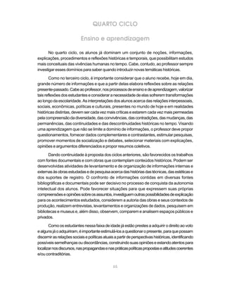 65
QUARTO CICLO
Ensino e aprendizagem
No quarto ciclo, os alunos já dominam um conjunto de noções, informações,
explicações, procedimentos e reflexões históricas e temporais, que possibilitam estudos
mais conceituais das vivências humanas no tempo. Cabe, contudo, ao professor sempre
investigar esses domínios para saber quando introduzir novas temáticas históricas.
Como no terceiro ciclo, é importante considerar que o aluno recebe, hoje em dia,
grande número de informações e que a partir delas elabora reflexões sobre as relações
presente-passado.Cabeaoprofessor,nosprocessosdeensinoedeaprendizagem,valorizar
taisreflexõesdosestudanteseconsideraranecessidadedeelas sofreremtransformações
ao longo da escolaridade. As interpretações dos alunos acerca das relações interpessoais,
sociais, econômicas, políticas e culturais, presentes no mundo de hoje e em realidades
históricas distintas, devem ser cada vez mais críticas e estarem cada vez mais permeadas
pelacompreensãodadiversidade,dasconvivências,dascontradições,dasmudanças,das
permanências, das continuidades e das descontinuidades históricas no tempo. Visando
uma aprendizagem que não se limite a domínio de informações, o professor deve propor
questionamentos, fornecer dados complementares e contrastantes, estimular pesquisas,
promover momentos de socialização e debates, selecionar materiais com explicações,
opiniões e argumentos diferenciados e propor resumos coletivos.
Dando continuidade à proposta dos ciclos anteriores, são favorecidos os trabalhos
com fontes documentais e com obras que contemplam conteúdos históricos. Podem ser
desenvolvidas atividades de levantamento e de organização de informações internas e
externasàsobrasestudadasedepesquisaacercadashistóriasdastécnicas,dasestéticase
dos suportes de registro. O confronto de informações contidas em diversas fontes
bibliográficas e documentais pode ser decisivo no processo de conquista da autonomia
intelectual dos alunos. Pode favorecer situações para que expressem suas próprias
compreensõeseopiniõessobreosassuntos,investiguemoutraspossibilidadesdeexplicação
para os acontecimentos estudados, considerem a autoria das obras e seus contextos de
produção, realizem entrevistas, levantamentos e organizações de dados, pesquisem em
bibliotecas e museus e, além disso, observem, comparem e analisem espaços públicos e
privados.
Como os estudantes nessa faixa de idade já estão prestes a adquirir o direito ao voto
ealgunsjáoadquiriram,éimportanteestimulá-losaquestionaropresente,paraquepossam
discernirasrelaçõessociaisepolíticasatuaisapartirdeperspectivashistóricas,identificando
possíveissemelhançasoudiscordâncias,construindosuasopiniõeseestandoatentospara
localizarnosdiscursos,naspropagandasenaspráticaspolíticaspropostaseatitudescoerentes
e/ou contraditórias.
 
