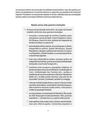 69
do processo histórico de construção da realidade social brasileira. Isso não significa que
devam ser estudados em momentos distintos ou seguindo uma seqüência de hierarquia
espacial. Prevalecem os estudos das relações no tempo, reflexões sobre as contradições
sociaisesobreosprocessoshistóricoscontínuosedescontínuos.
Nações, povos, lutas, guerras e revoluções
• Processo de constituição do território, da nação e do Estado
brasileiro, confrontos, lutas, guerras e revoluções:
* conquista e preservação do território brasileiro pelos
portugueses, acordo de Madri, Guerra Cisplatina, Guerra
do Paraguai, Guerra do Acre, políticas de integração do
território brasileiro no século XX;
* administração política colonial, coroa portuguesa no Brasil,
Independência política, Estado Monárquico, Estado
Republicano, alianças e políticas internacionais no Império
enaRepública,oEstadobrasileiroesuas alianças políticas
eeconômicasregionais;
* lutas pela independência política, processo político de
independênciadoBrasil,guerrasprovinciais(Confederação
do Equador, Guerra dos Farrapos etc.);
* confrontos entre europeus e populações indígenas no
territóriobrasileiro(GuerrasdosBárbaros,Confederaçãodo
Cariri, Confederação dos Tamoios etc.), revoltas e
resistênciasdeescravos(quilombos,Palmares,Revoltados
Malês etc.), revoltas sociais coloniais, lutas pelo fim da
escravidão,Canudos,Contestado,banditismoecangaço;
* mitosdaconfraternizaçãoétnicaecultural,mitos dos heróis
nacionais,nacionalismo,construçãodememóriasdegrupos,
elite econômica nacional e poder político, mitos sobre o
caráterdapopulaçãobrasileira;
* as lutas políticas na implantação da República, Revolução
de 1930, Revolução Constitucionalista de 1932, governos
autoritários — o Estado Novo e o regime militar pós-64;
* lutasoperárias,lutassociaisruraiseurbanas,lutasfeministas,
lutas pela reforma agrária, movimentos populares e
 