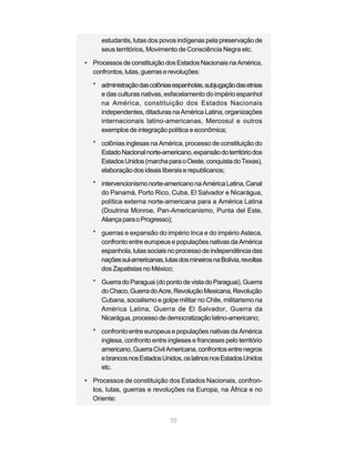 70
estudantis, lutas dos povos indígenas pela preservação de
seus territórios, Movimento de Consciência Negra etc.
• Processos de constituição dos Estados Nacionais na América,
confrontos, lutas, guerras e revoluções:
* administraçãodascolôniasespanholas,subjugaçãodasetnias
e das culturas nativas, esfacelamento do império espanhol
na América, constituição dos Estados Nacionais
independentes, ditaduras na América Latina, organizações
internacionais latino-americanas, Mercosul e outros
exemplos de integração política e econômica;
* colônias inglesas na América, processo de constituição do
EstadoNacionalnorte-americano,expansãodoterritóriodos
EstadosUnidos(marchaparaoOeste,conquistadoTexas),
elaboração dos ideais liberais e republicanos;
* intervencionismonorte-americanonaAméricaLatina,Canal
do Panamá, Porto Rico, Cuba, El Salvador e Nicarágua,
política externa norte-americana para a América Latina
(Doutrina Monroe, Pan-Americanismo, Punta del Este,
AliançaparaoProgresso);
* guerras e expansão do império Inca e do império Asteca,
confronto entre europeus e populações nativas da América
espanhola,lutassociais noprocessodeindependênciadas
naçõessul-americanas,lutasdosmineirosnaBolívia,revoltas
dos Zapatistas no México;
* GuerradoParaguai(dopontodevistadoParaguai),Guerra
doChaco,GuerradoAcre,RevoluçãoMexicana,Revolução
Cubana, socialismo e golpe militar no Chile, militarismo na
América Latina, Guerra de El Salvador, Guerra da
Nicarágua,processodedemocratizaçãolatino-americano;
* confronto entre europeus e populações nativas da América
inglesa, confronto entre ingleses e franceses pelo território
americano,GuerraCivilAmericana,confrontosentrenegros
ebrancosnosEstadosUnidos,oslatinosnosEstadosUnidos
etc.
• Processos de constituição dos Estados Nacionais, confron-
tos, lutas, guerras e revoluções na Europa, na África e no
Oriente:
 