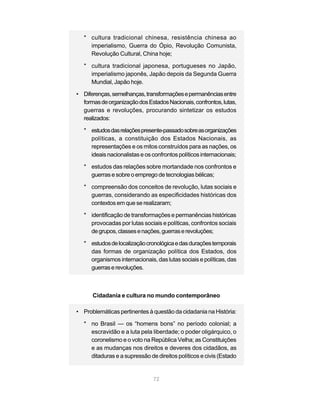 72
* cultura tradicional chinesa, resistência chinesa ao
imperialismo, Guerra do Ópio, Revolução Comunista,
Revolução Cultural, China hoje;
* cultura tradicional japonesa, portugueses no Japão,
imperialismo japonês, Japão depois da Segunda Guerra
Mundial, Japão hoje.
• Diferenças,semelhanças,transformaçõesepermanênciasentre
formasdeorganizaçãodosEstadosNacionais,confrontos,lutas,
guerras e revoluções, procurando sintetizar os estudos
realizados:
* estudosdasrelaçõespresente-passadosobreasorganizações
políticas, a constituição dos Estados Nacionais, as
representações e os mitos construídos para as nações, os
ideaisnacionalistaseosconfrontospolíticosinternacionais;
* estudos das relações sobre mortandade nos confrontos e
guerrasesobreoempregodetecnologiasbélicas;
* compreensão dos conceitos de revolução, lutas sociais e
guerras, considerando as especificidades históricas dos
contextos em que se realizaram;
* identificação de transformações e permanências históricas
provocadas por lutas sociais e políticas, confrontos sociais
degrupos,classesenações,guerraserevoluções;
* estudosdelocalizaçãocronológicaedasduraçõestemporais
das formas de organização política dos Estados, dos
organismos internacionais, das lutas sociais e políticas, das
guerraserevoluções.
Cidadania e cultura no mundo contemporâneo
• Problemáticas pertinentes à questão da cidadania na História:
* no Brasil — os “homens bons” no período colonial; a
escravidão e a luta pela liberdade; o poder oligárquico, o
coronelismo e o voto na República Velha; as Constituições
e as mudanças nos direitos e deveres dos cidadãos, as
ditaduras e a supressão de direitos políticos e civis (Estado
 