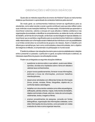 77
ORIENTAÇÕES E MÉTODOS DIDÁTICOS
Quais são os métodos específicos do ensino de História? Quais os instrumentos
didáticos que favorecem o aprendizado de conteúdos históricos pelos alunos?
De modo geral, os conhecimentos históricos tornam-se significativos para os
estudantes, como saber escolar e social, quando contribuem para que eles reflitam sobre
suasvivênciasesuasinserçõeshistóricas.Poressarazão,éfundamentalqueaprendama
reconhecer costumes, valores e crenças em suas atitudes e hábitos cotidianos e nas
organizaçõesdasociedade;aidentificaroscomportamentos,asvisõesdemundo,asformas
detrabalho,asformasdecomunicação,astécnicaseastecnologiasemépocasdatadas;ea
reconhecer que os sentidos e significados para os acontecimentos históricos e cotidianos
estãorelacionadoscomaformaçãosocialeintelectualdosindivíduosecomaspossibilidades
e os limites construídos na consciência de grupos e de classes. Assim o trabalho com
diferenças e semelhanças, bem como continuidades e descontinuidades, tem o objetivo
de instigá-los à reflexão, à compreensão e à participação no mundo social.
Étarefadoprofessorcriarsituaçõesdeensinoparaosalunosestabeleceremrelações
entre o presente e o passado, o particular e o geral, as ações individuais e coletivas, os
interessesespecíficosdegruposeasarticulaçõessociais.
Podemser privilegiadasasseguintes situações didáticas:
• questionar os alunos sobre o que sabem, quais suas idéias,
opiniões, dúvidas e/ou hipóteses sobre o tema em debate e
valorizarseusconhecimentos;
• propor novos questionamentos, fornecer novas informações,
estimular a troca de informações, promover trabalhos
interdisciplinares;
• desenvolver atividades com diferentes fontes de informação
(livros, jornais, revistas, filmes, fotografias, objetos etc.) e
confrontardadoseabordagens;
• trabalharcomdocumentosvariadoscomosítiosarqueológicos,
edificações,plantasurbanas,mapas,instrumentosdetrabalho,
objetos cerimoniais e rituais, adornos, meios de comunicação,
vestimentas, textos, imagens e filmes;
• ensinar procedimentos de pesquisa, consulta em fontes
bibliográficas, organização das informações coletadas, como
obter informações de documentos, como proceder em visitas
eestudosdomeioecomoorganizarresumos;
 