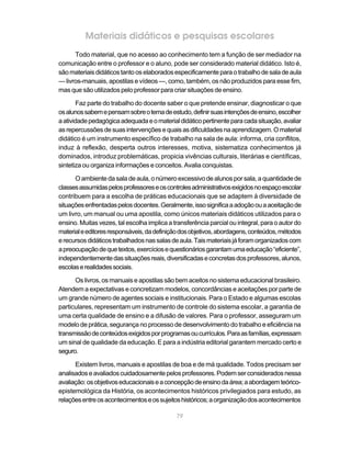 79
Materiais didáticos e pesquisas escolares
Todo material, que no acesso ao conhecimento tem a função de ser mediador na
comunicação entre o professor e o aluno, pode ser considerado material didático. Isto é,
sãomateriaisdidáticostantooselaboradosespecificamenteparaotrabalhodesaladeaula
— livros-manuais, apostilas e vídeos —, como, também, os não produzidos para esse fim,
mas que são utilizados pelo professor para criar situações de ensino.
Faz parte do trabalho do docente saber o que pretende ensinar, diagnosticar o que
osalunossabemepensamsobreotemadeestudo,definirsuasintençõesdeensino,escolher
aatividadepedagógicaadequadaeomaterialdidáticopertinenteparacadasituação,avaliar
asrepercussõesdesuasintervençõesequaisasdificuldadesnaaprendizagem.Omaterial
didático é um instrumento específico de trabalho na sala de aula: informa, cria conflitos,
induz à reflexão, desperta outros interesses, motiva, sistematiza conhecimentos já
dominados, introduz problemáticas, propicia vivências culturais, literárias e científicas,
sintetiza ou organiza informações e conceitos. Avalia conquistas.
O ambiente da sala de aula, o número excessivo de alunos por sala, a quantidade de
classesassumidaspelosprofessoreseoscontrolesadministrativosexigidosnoespaçoescolar
contribuem para a escolha de práticas educacionais que se adaptem à diversidade de
situaçõesenfrentadaspelosdocentes.Geralmente,issosignificaaadoçãoouaaceitaçãode
um livro, um manual ou uma apostila, como únicos materiais didáticos utilizados para o
ensino. Muitas vezes, tal escolha implica a transferência parcial ou integral, para o autor do
materialeeditoresresponsáveis,dadefiniçãodosobjetivos,abordagens,conteúdos,métodos
erecursosdidáticostrabalhadosnassalasdeaula.Taismateriaisjáforamorganizadoscom
apreocupaçãodequetextos,exercíciosequestionáriosgarantamumaeducação“eficiente”,
independentementedassituaçõesreais,diversificadaseconcretasdosprofessores,alunos,
escolaserealidadessociais.
Os livros, os manuais e apostilas são bem aceitos no sistema educacional brasileiro.
Atendem a expectativas e concretizam modelos, concordâncias e aceitações por parte de
um grande número de agentes sociais e institucionais. Para o Estado e algumas escolas
particulares, representam um instrumento de controle do sistema escolar, a garantia de
uma certa qualidade de ensino e a difusão de valores. Para o professor, asseguram um
modelo de prática, segurança no processo de desenvolvimento do trabalho e eficiência na
transmissãodeconteúdosexigidosporprogramasoucurrículos.Paraasfamílias,expressam
um sinal de qualidade da educação. E para a indústria editorial garantem mercado certo e
seguro.
Existem livros, manuais e apostilas de boa e de má qualidade. Todos precisam ser
analisadoseavaliadoscuidadosamentepelosprofessores.Podemserconsideradosnessa
avaliação:osobjetivoseducacionaiseaconcepçãodeensinodaárea;aabordagemteórico-
epistemológica da História, os acontecimentos históricos privilegiados para estudo, as
relaçõesentreosacontecimentoseossujeitoshistóricos;aorganizaçãodosacontecimentos
 