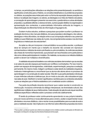 80
no tempo, as periodizações utilizadas e as relações entre presente/passado; os sentidos e
significadosconstruídosparaaHistória,osconceitostrabalhadoseosproblemaspropostos
ou obtidos; as posições assumidas pelo autor e a forma de exposição dessas posições nos
textosenaseleçãodasimagens;osvalores,asideologiaseosmitosdaHistóriaveiculados;
a concepção de aprendizagem presente nos exercícios, questionários e outras atividades
propostas;aqualidadeeditorial,aclarezadotexto,apreocupaçãodidáticanaorganizaçãoe
apresentação dos conteúdos; a potencialidade informativa atribuída às imagens, e
disponibilização de diferentes fontes de informação e linguagens etc.
Existem muitos estudos, análises e pesquisas que podem auxiliar o professor na
avaliaçãodoslivrosedosmanuaisdidáticos,desuaspropostaseabordagens,dosvalores,
ideologias e mitos difundidos, da relação entre a sua composição editorial e seu potencial
didáticoesuasinfluênciasnasvisõesdemundo,noscomportamentossociaisenosdomínios
lingüísticos e intelectuais dos estudantes8
.
Ao optar ou não por incorporar o manual didático na sua prática escolar, o professor
deve ter sempre em mente que o trabalho do docente não consiste em reproduzir
conhecimentosemétodosdeensinopré-fixadosoupré-concebidos.Asvivênciasescolares
sãocheiasdemomentosimprevisíveis,queprecisamserreconhecidoscomoparticularese
nãocomorotinaspadronizadasemmodelos.Osmateriais,osrecursoseosmétodosdidáticos
podem e devem ser múltiplos e diversificados.
Arealidadeeducacionalbrasileiraeasvivênciasescolaresdemonstramqueasescolas
e as salas de aula são espaços permeados por conflitos e contradições. Por isso mesmo,
podem ser espaços de transgressões, criatividade, experimentação, pesquisa e avaliação
permanente.Domesmomodo,instigamoprofessoraestarabertoàsrealidadessingulares,
instáveis e heterogêneas e a reconhecer que os alunos são atores ativos no processo de
aprendizagemenaconstruçãodosaberescolar.Elestêmsuasparticularidadesindividuais
e suas vivências culturais e coletivas que, de um modo ou de outro, são colocadas em jogo
nassalasdeaula.Interferemerecriamsignificadosesentidosparaosconteúdosestudados
e para as relações que a História estabelece com a realidade social e cotidiana.
Faz parte da profissão docente reconhecer que o saber escolar é construído na
interlocução. Incorpora a dimensão do diálogo interpessoal, da diversidade cultural, das
significânciasmúltiplasdeseusinterlocutores.Cadasituaçãodesaladeaularequerescolhas
didáticas específicas e reflexões sobre o processo construído coletivamente.
É tarefa do professor estar continuamente aprendendo no seu próprio trabalho,
procurar novos caminhos e novas alternativas para o ensino, avaliar e experimentar novas
atividades e recursos didáticos, criar e recriar novas possibilidades para sua sala de aula e
para a realidade escolar. Isto implica ler e se informar sobre diferentes propostas de ensino
8
Para auxiliar o professor quanto aos critérios de avaliação do livro didático existem publicações do Ministério da
Educação e do Desporto e de algumas Secretarias Estaduais de Educação.
 