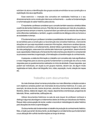 83
solicitam do aluno a identificação dos grupos sociais envolvidos na sua construção e a
explicitaçãodosseussignificados.
Esse exercício — inserção dos conceitos em realidades históricas e o seu
dimensionamento como construção interna ao conhecimento — auxilia na fundamentação
e na formalização do saber histórico pelos alunos.
Éimportanteoprofessorconsiderarqueoconceitotambémassociaesintetizaidéias
apartirdeelementoshistóricoscomuns.Pelofatodeserexpressopormeiodeumapalavra,
que permanece sempre a mesma, é possível dizer que estimula os estudos das relações
entre diferentes realidades e, também, sugere a existência de diálogos entre os homens e
associedadesnotempo.
Éfundamentalqueoprofessorconsiderepossibilidadesdetrabalhosemqueoaluno
se sensibilize para a construção e a reconstrução dos conceitos históricos, vivenciando
situações em que seja requisitado a associar informações, relacionar e analisar épocas,
caracterizar períodos e, simultaneamente, abstrair idéias e generalizar imagens. Do ponto
de vista pedagógico, esse exercício solicita dele historicizar e generalizar, desenvolvendo
suascapacidadesintelectuaisefornecendo-lheinstrumentosparadiscernirecompreender
osprocessosinerentesàorganização,àformalizaçãoeàtransformaçãodoconhecimento.
Apesquisa,acoletadeinformaçãoeotrabalhocomconceitossãomaissignificativos
e mais instigantes para os alunos quando fundamentam a construção de uma ou mais
respostasparaosquestionamentosrealizadosnoiníciodaatividade.Essasrespostas,que
podem ser individuais, em dupla ou em grupos maiores, devem ser, de algum modo
registradas em texto, álbum de fotografia, livro, vídeo, exposição, mural, coleção de mapas
etc.
Trabalho com documentos
Asmaisdiversasobrashumanas produzidas nos mais diferentes contextos sociais e
com objetivos variados podem ser chamadas de documentos históricos. É o caso, por
exemplo, de obras de arte, textos de jornais, utensílios, ferramentas de trabalho, textos
literários,diários,relatosdeviagem,leis,mapas,depoimentoselembranças,programasde
televisão, filmes, vestimentas, edificações etc.
Utilizar documentos históricos na sala de aula requer do professor conhecer e
distinguir algumas abordagens e tratamentos dados às fontes por estudiosos da História.
Requerdeleapreocupaçãoderecriar,avaliarereconstruirmetodologiasdosaberhistórico
parasituaçõesdeensinoeaprendizagem.
Osdocumentossãofundamentaisnotrabalhodeproduçãodoconhecimentohistórico.
Mas,anoçãoquesetemdedocumento,asabordagenseostratamentosquefundamentam
a sua utilização têm sofrido transformações ao longo do tempo.
 
